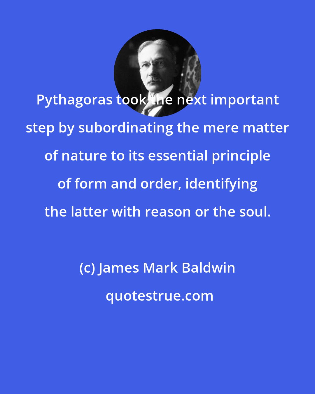 James Mark Baldwin: Pythagoras took the next important step by subordinating the mere matter of nature to its essential principle of form and order, identifying the latter with reason or the soul.