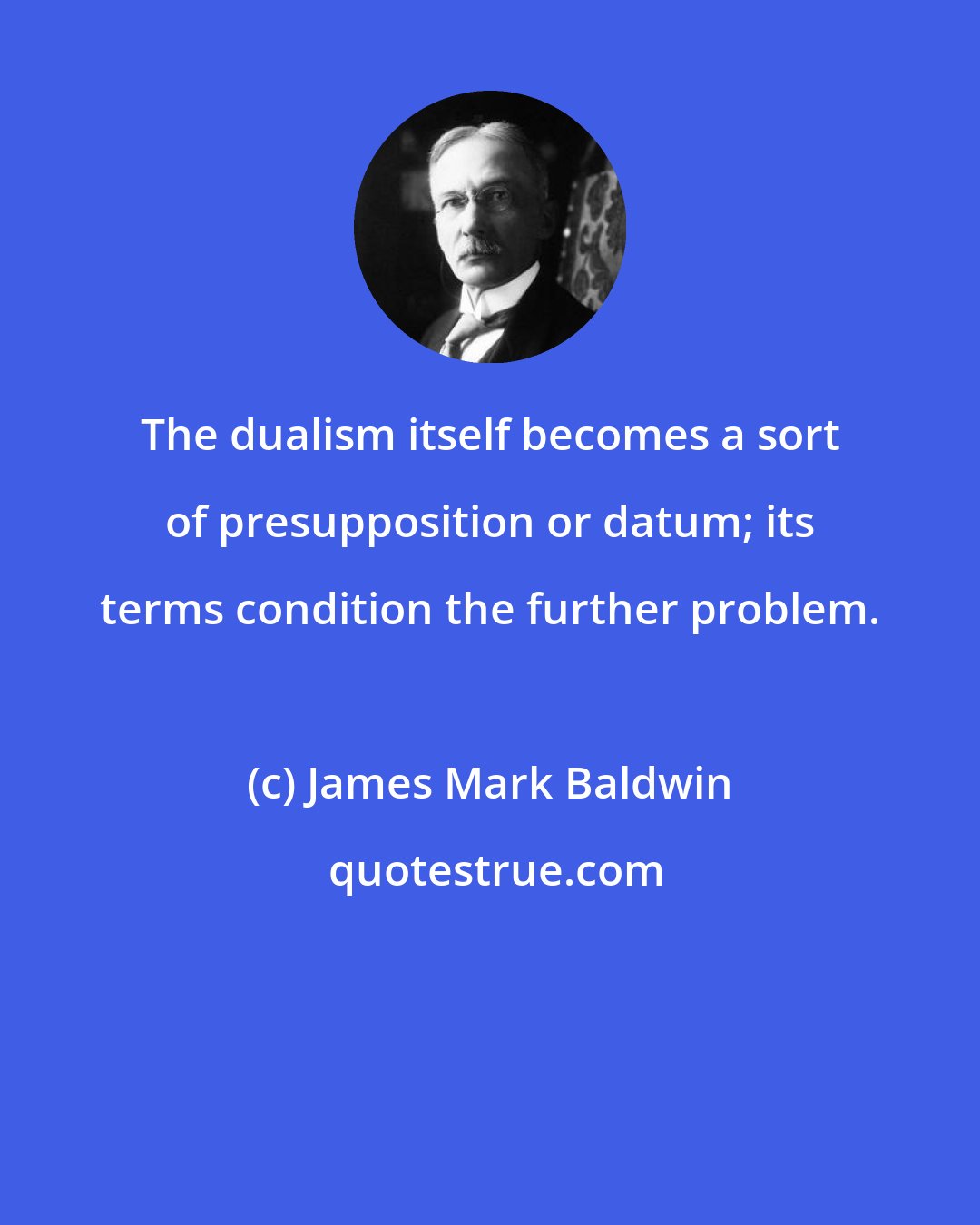 James Mark Baldwin: The dualism itself becomes a sort of presupposition or datum; its terms condition the further problem.