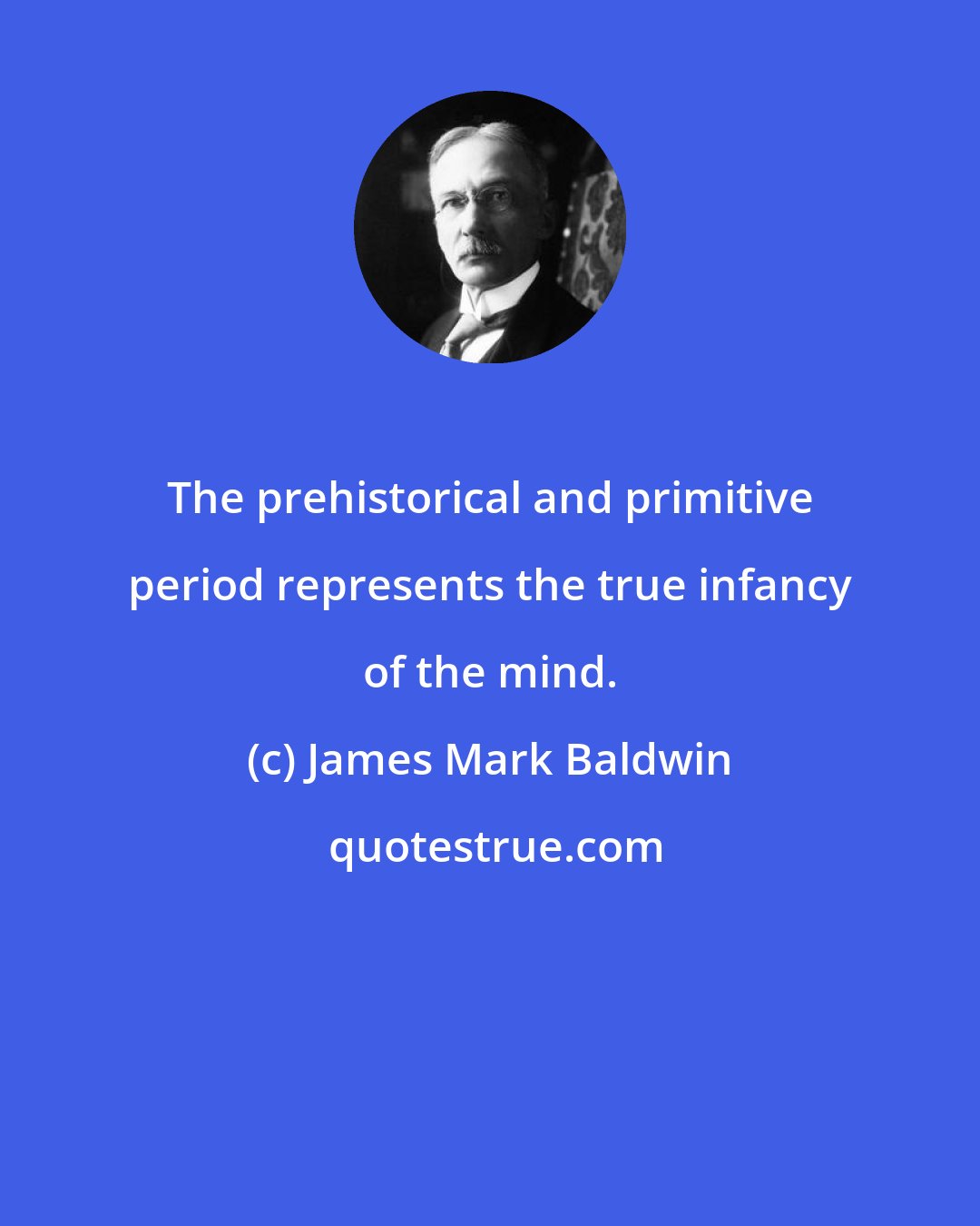 James Mark Baldwin: The prehistorical and primitive period represents the true infancy of the mind.