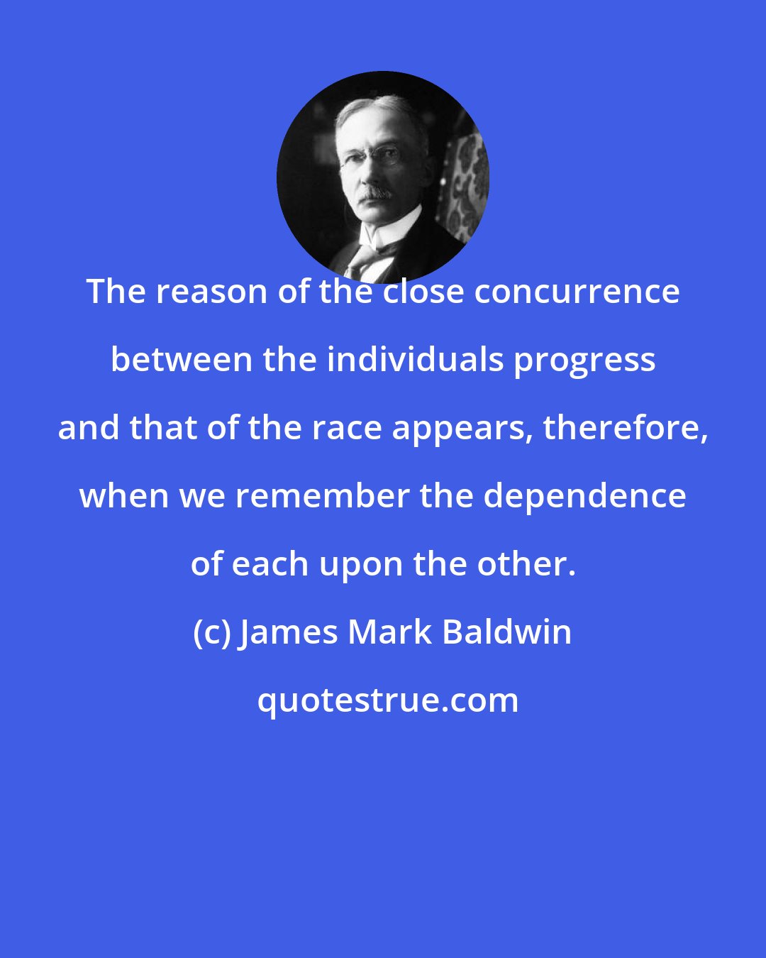 James Mark Baldwin: The reason of the close concurrence between the individuals progress and that of the race appears, therefore, when we remember the dependence of each upon the other.