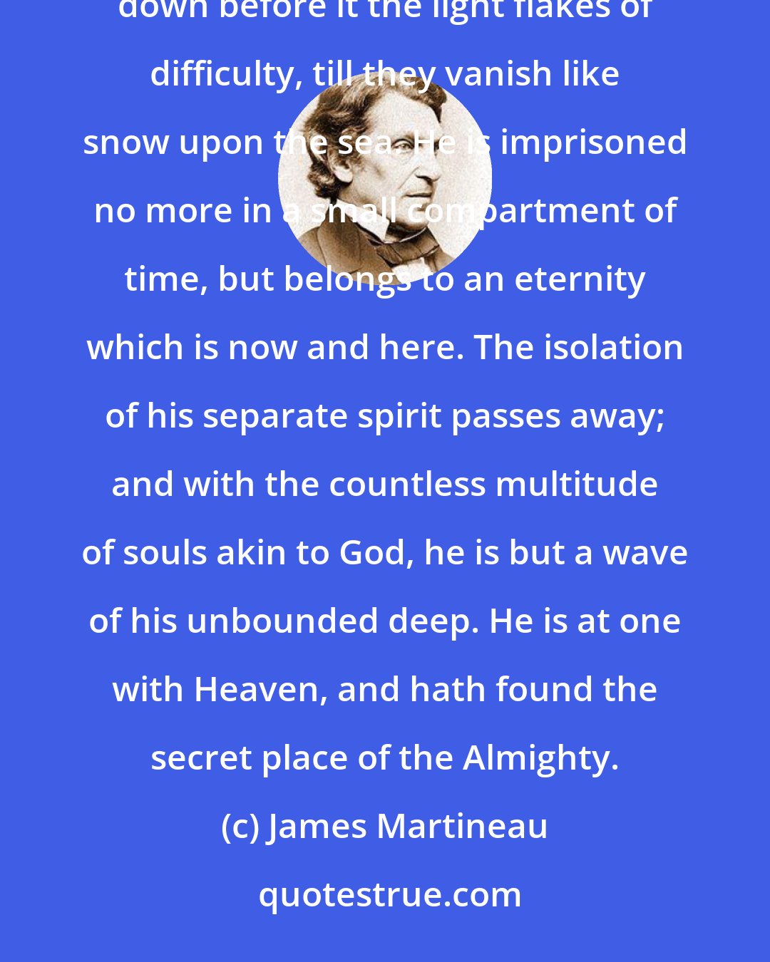 James Martineau: A mighty wind of resolution sets in strong upon him and freshens the whole atmosphere of his soul, sweeping down before it the light flakes of difficulty, till they vanish like snow upon the sea. He is imprisoned no more in a small compartment of time, but belongs to an eternity which is now and here. The isolation of his separate spirit passes away; and with the countless multitude of souls akin to God, he is but a wave of his unbounded deep. He is at one with Heaven, and hath found the secret place of the Almighty.