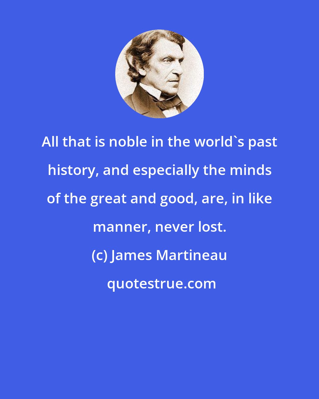 James Martineau: All that is noble in the world's past history, and especially the minds of the great and good, are, in like manner, never lost.