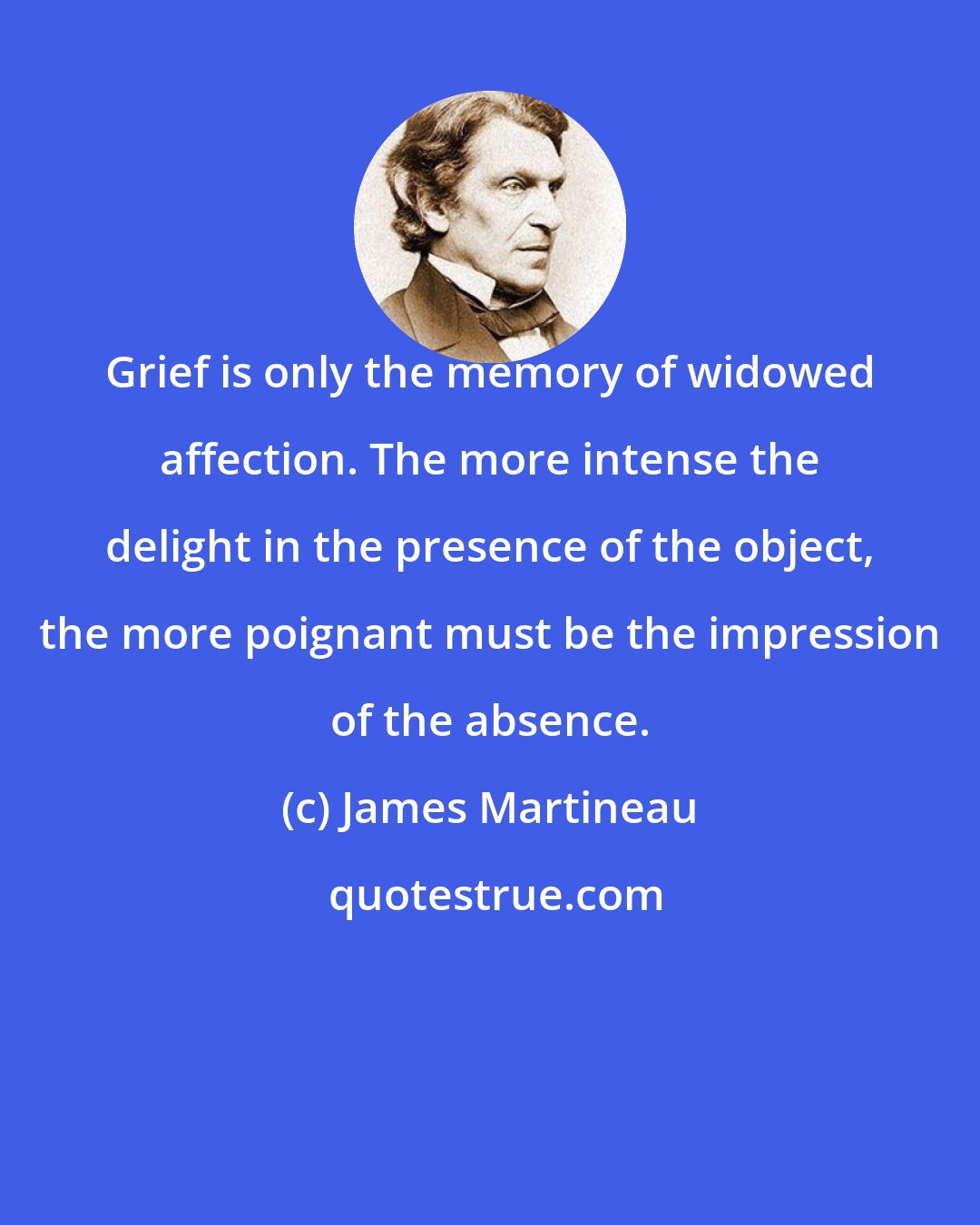 James Martineau: Grief is only the memory of widowed affection. The more intense the delight in the presence of the object, the more poignant must be the impression of the absence.