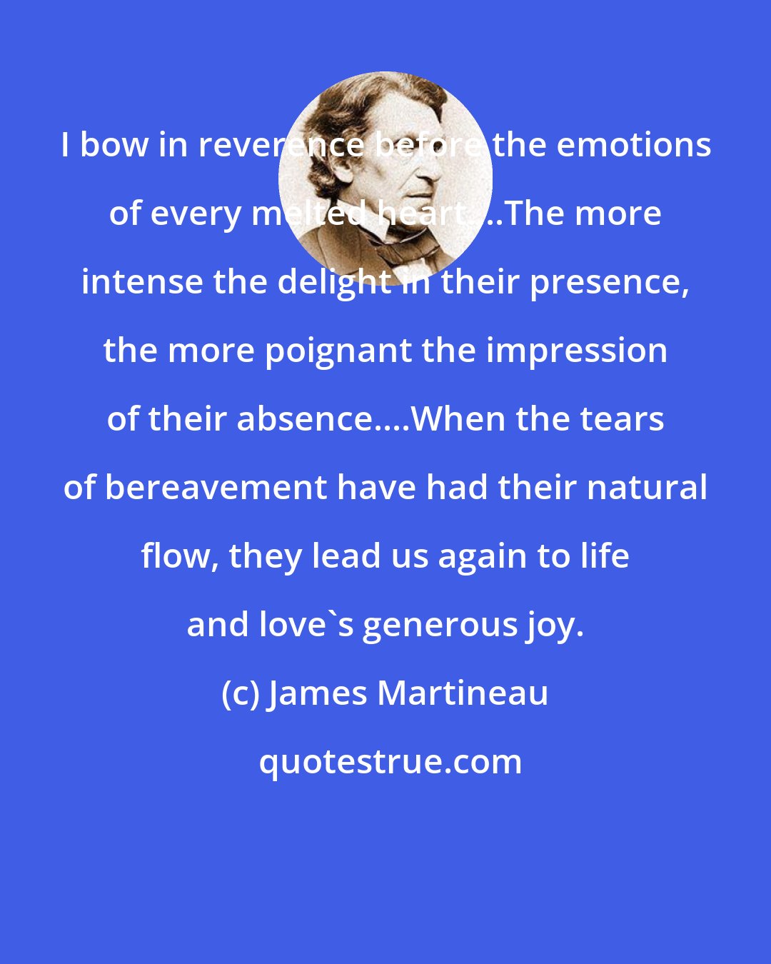 James Martineau: I bow in reverence before the emotions of every melted heart....The more intense the delight in their presence, the more poignant the impression of their absence....When the tears of bereavement have had their natural flow, they lead us again to life and love's generous joy.