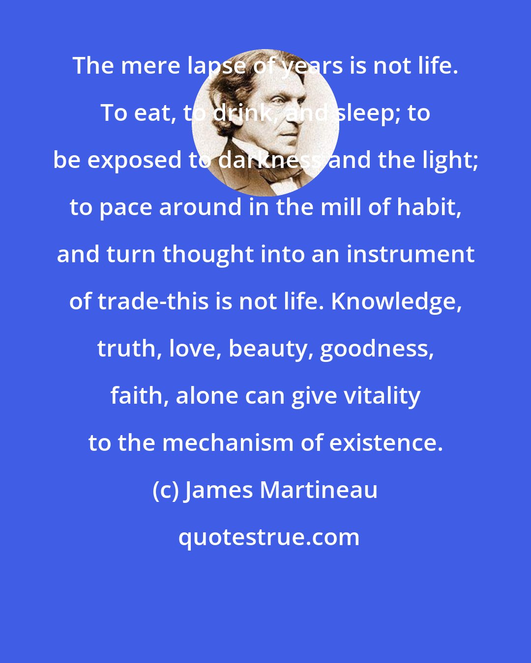 James Martineau: The mere lapse of years is not life. To eat, to drink, and sleep; to be exposed to darkness and the light; to pace around in the mill of habit, and turn thought into an instrument of trade-this is not life. Knowledge, truth, love, beauty, goodness, faith, alone can give vitality to the mechanism of existence.