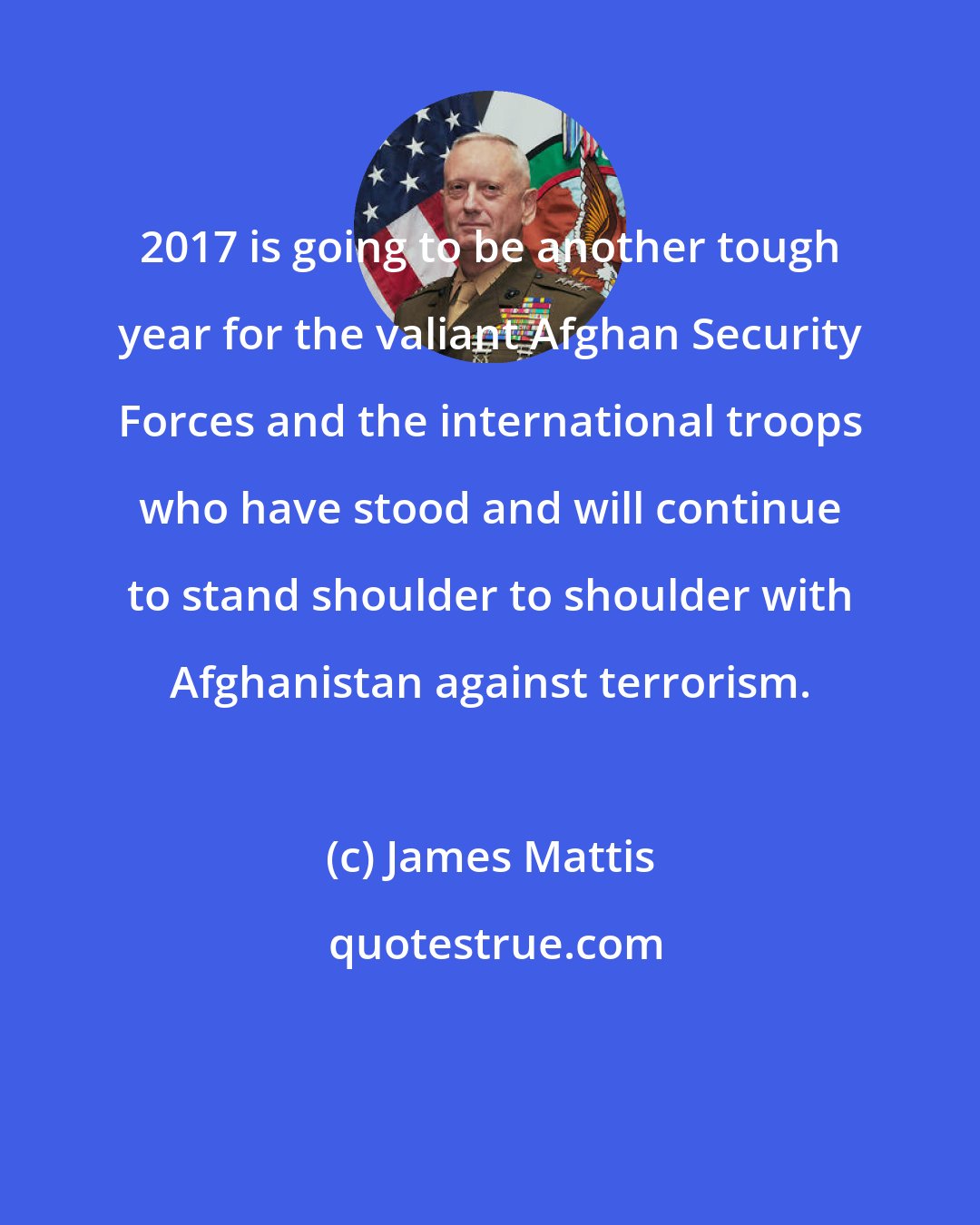 James Mattis: 2017 is going to be another tough year for the valiant Afghan Security Forces and the international troops who have stood and will continue to stand shoulder to shoulder with Afghanistan against terrorism.