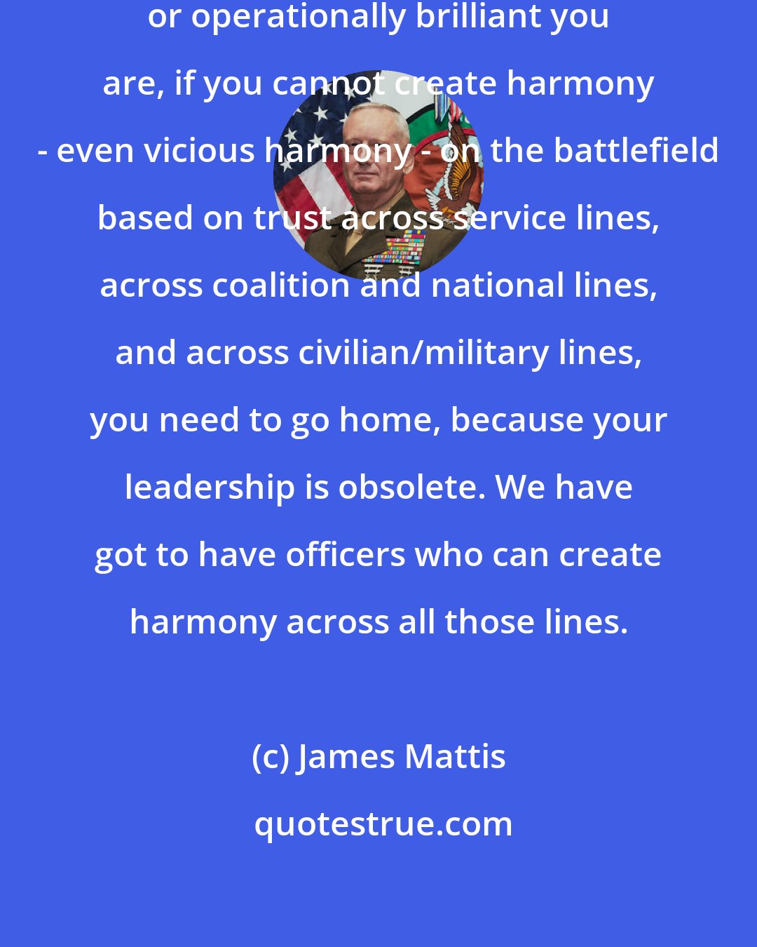 James Mattis: In this age, I don't care how tactically or operationally brilliant you are, if you cannot create harmony - even vicious harmony - on the battlefield based on trust across service lines, across coalition and national lines, and across civilian/military lines, you need to go home, because your leadership is obsolete. We have got to have officers who can create harmony across all those lines.