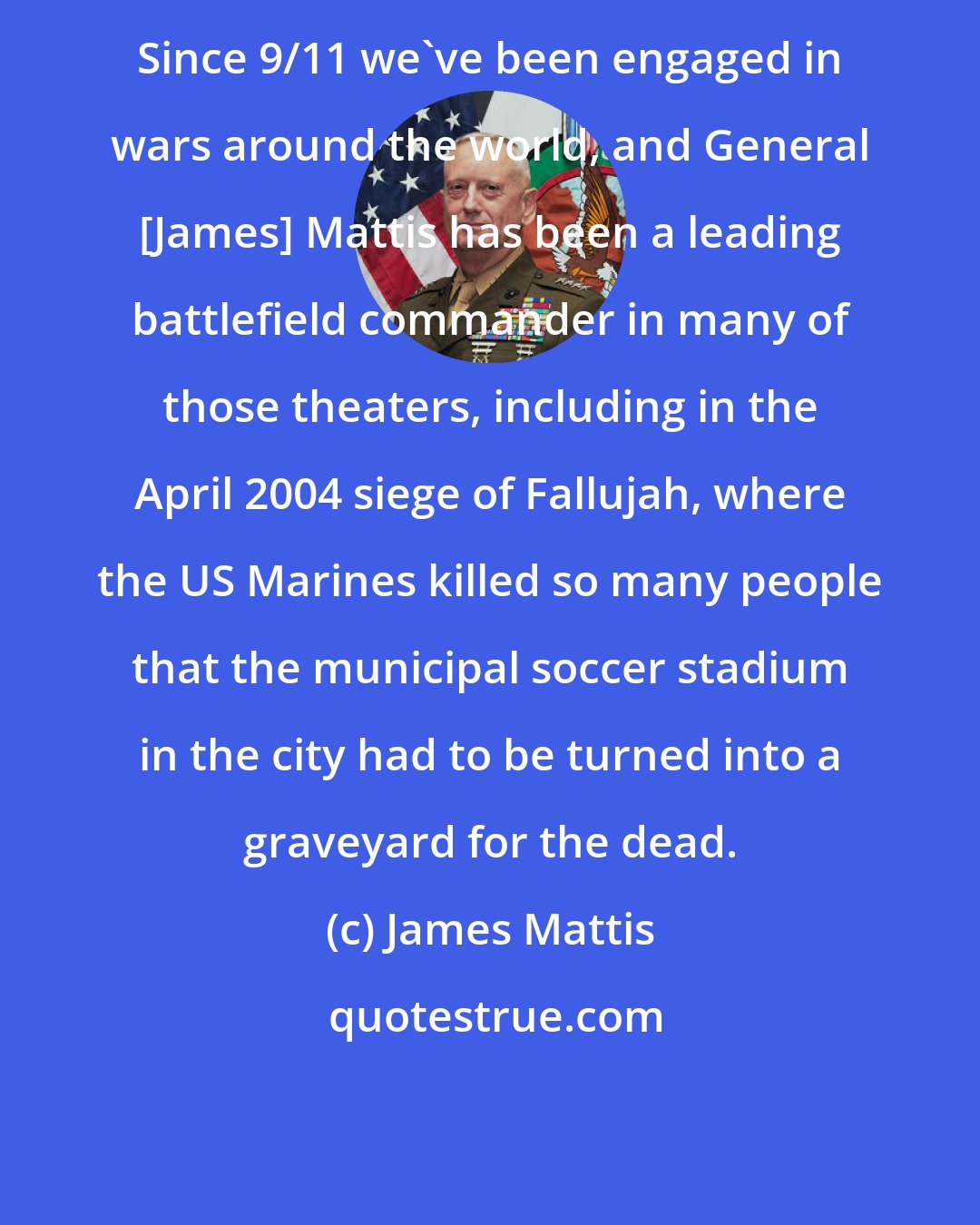 James Mattis: Since 9/11 we've been engaged in wars around the world, and General [James] Mattis has been a leading battlefield commander in many of those theaters, including in the April 2004 siege of Fallujah, where the US Marines killed so many people that the municipal soccer stadium in the city had to be turned into a graveyard for the dead.