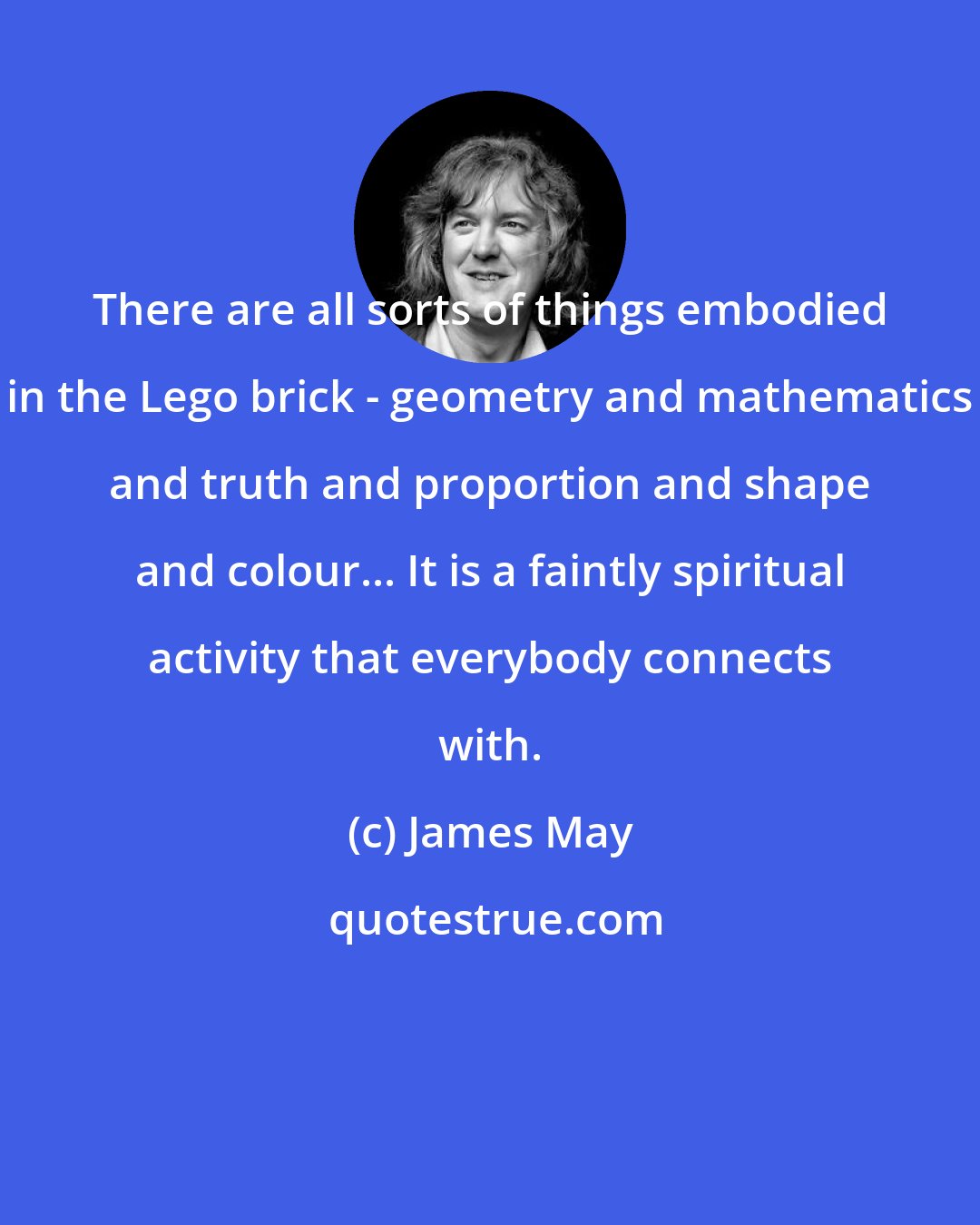 James May: There are all sorts of things embodied in the Lego brick - geometry and mathematics and truth and proportion and shape and colour... It is a faintly spiritual activity that everybody connects with.