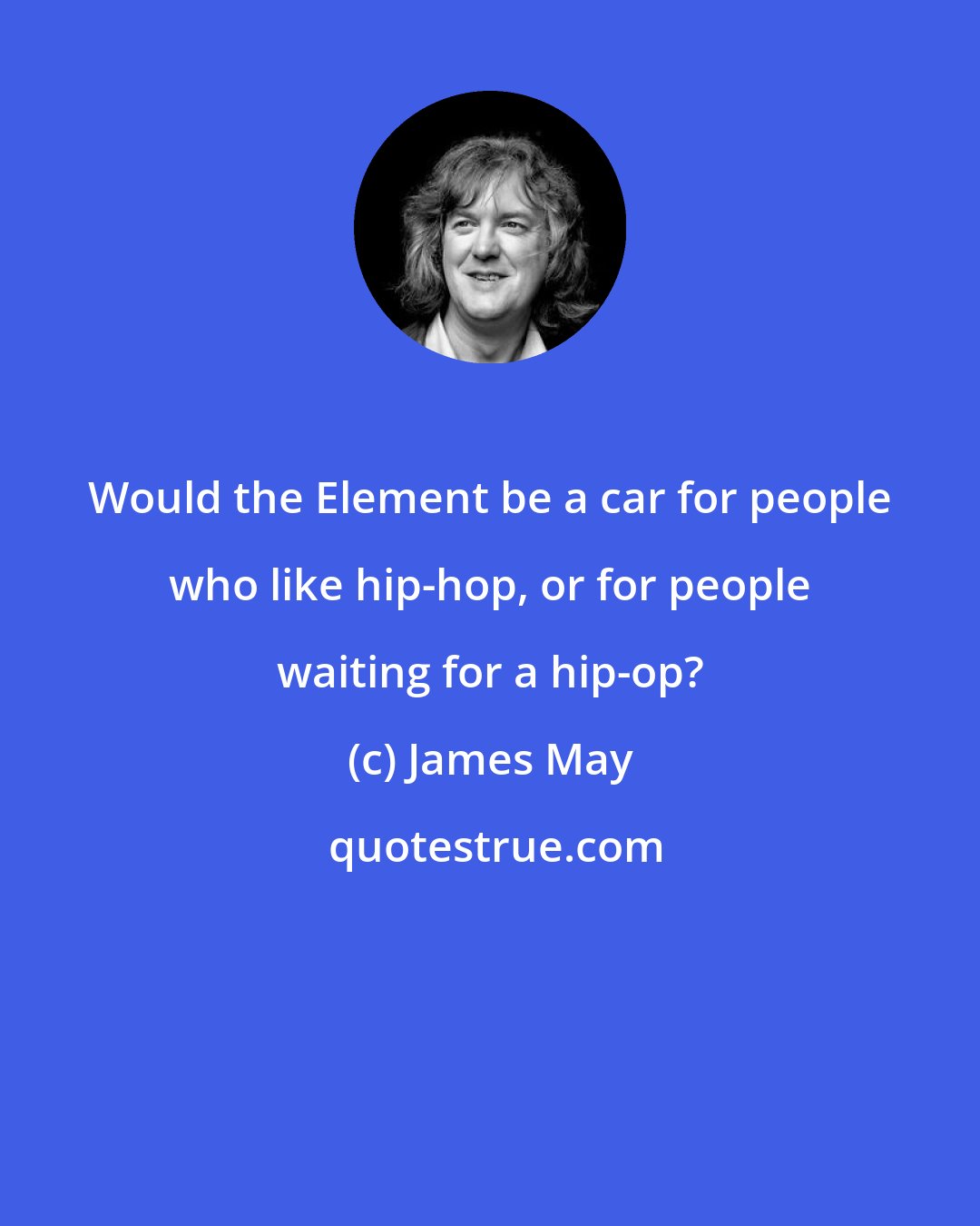 James May: Would the Element be a car for people who like hip-hop, or for people waiting for a hip-op?