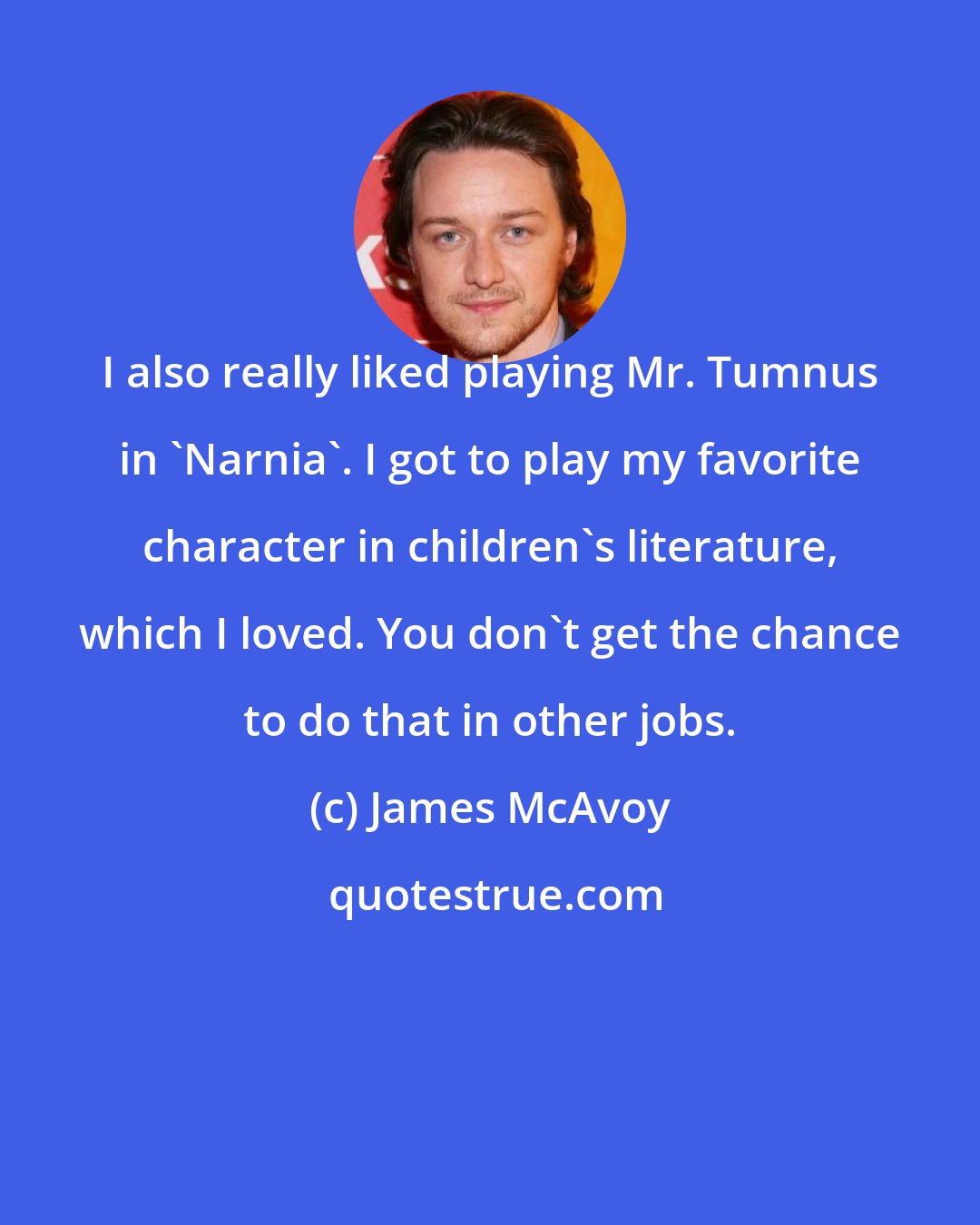 James McAvoy: I also really liked playing Mr. Tumnus in 'Narnia'. I got to play my favorite character in children's literature, which I loved. You don't get the chance to do that in other jobs.