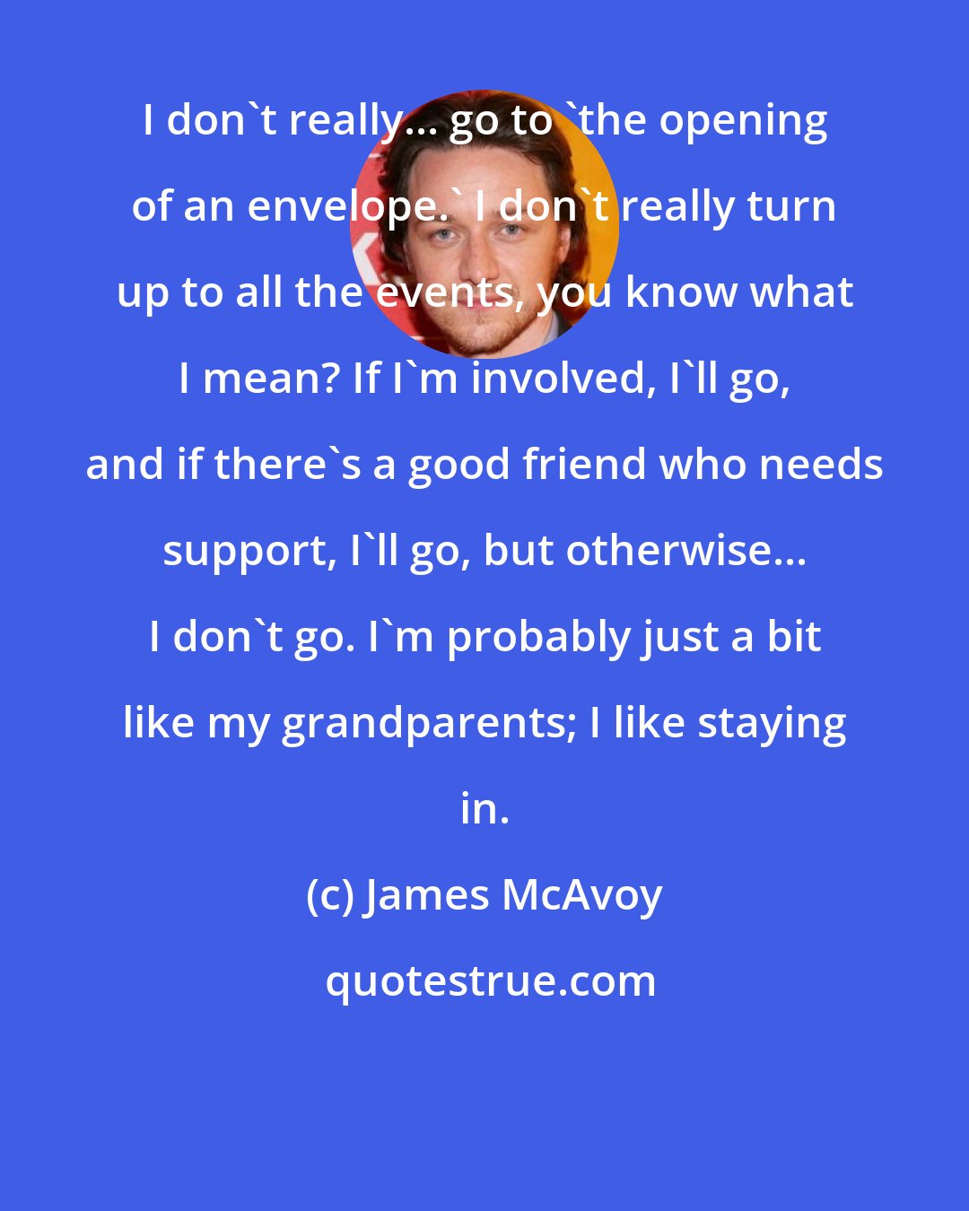 James McAvoy: I don't really... go to 'the opening of an envelope.' I don't really turn up to all the events, you know what I mean? If I'm involved, I'll go, and if there's a good friend who needs support, I'll go, but otherwise... I don't go. I'm probably just a bit like my grandparents; I like staying in.