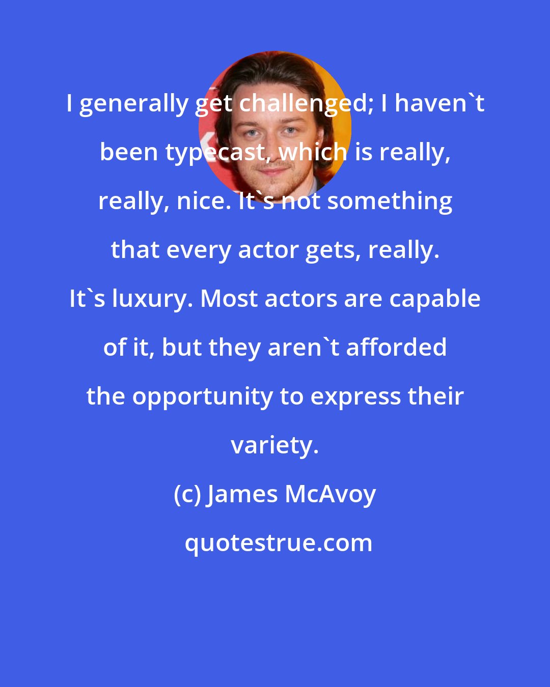 James McAvoy: I generally get challenged; I haven't been typecast, which is really, really, nice. It's not something that every actor gets, really. It's luxury. Most actors are capable of it, but they aren't afforded the opportunity to express their variety.