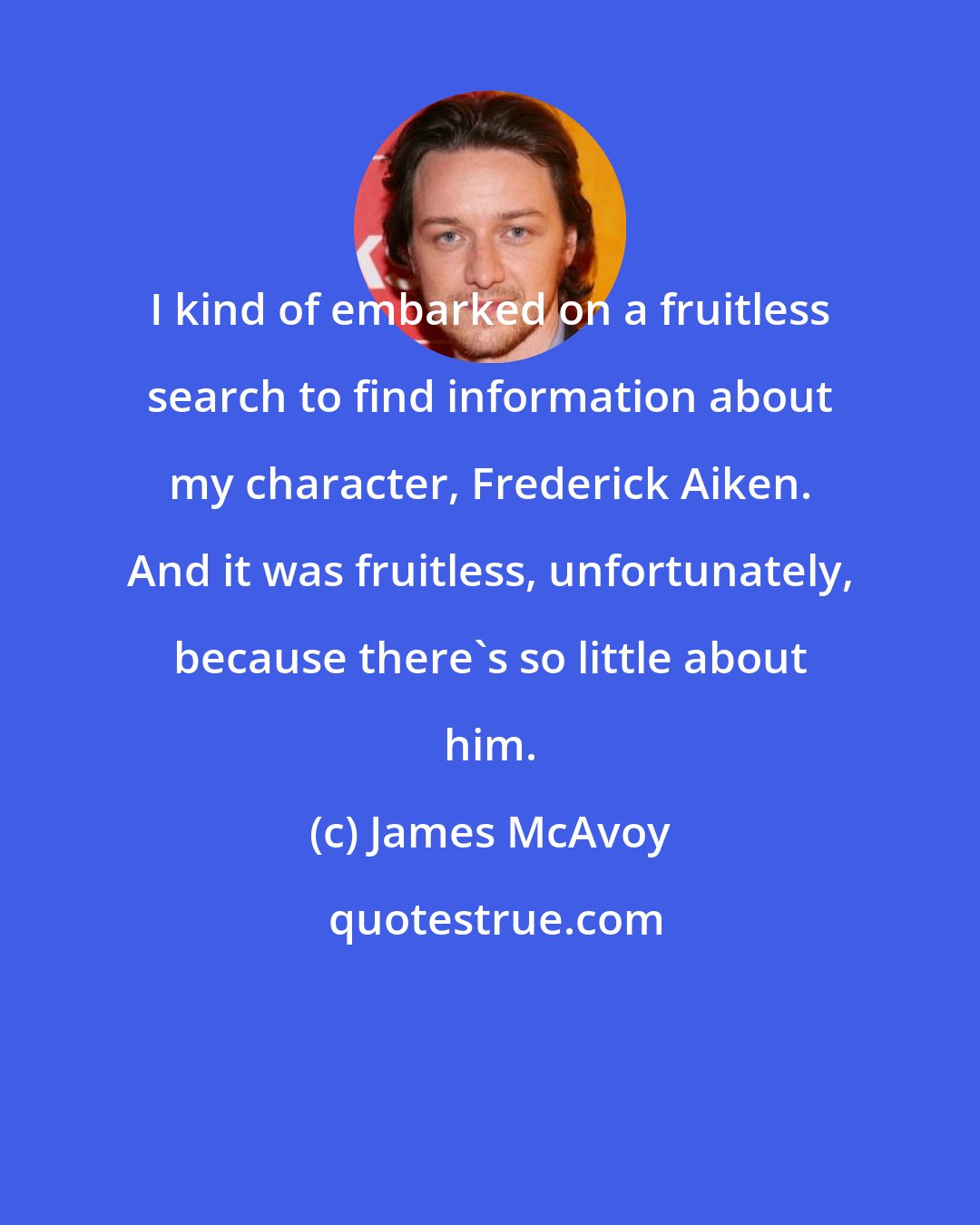 James McAvoy: I kind of embarked on a fruitless search to find information about my character, Frederick Aiken. And it was fruitless, unfortunately, because there's so little about him.