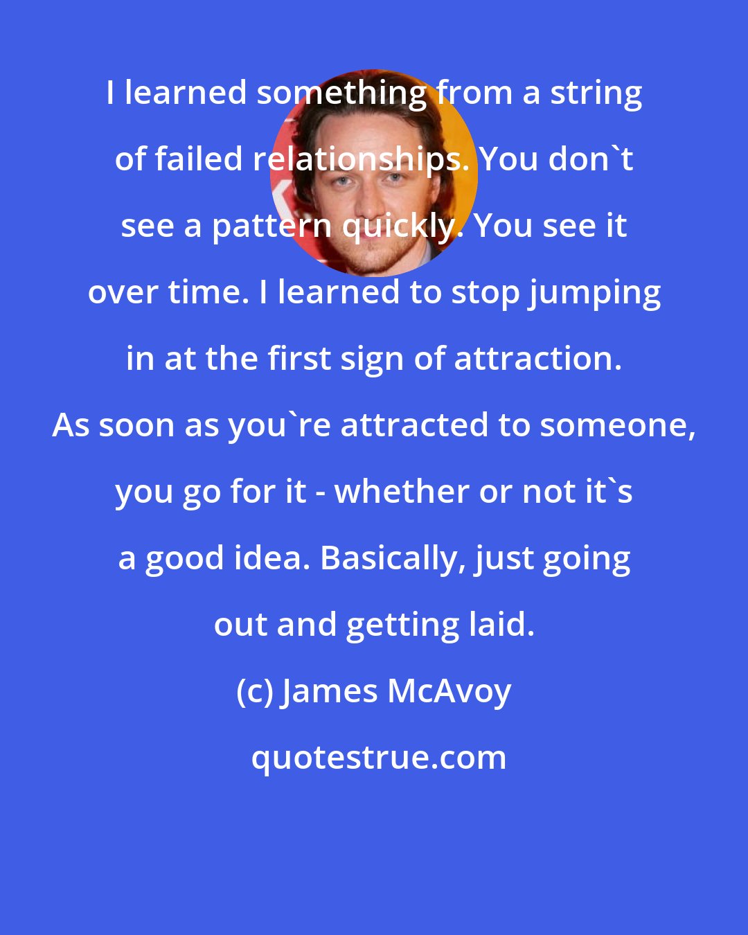 James McAvoy: I learned something from a string of failed relationships. You don't see a pattern quickly. You see it over time. I learned to stop jumping in at the first sign of attraction. As soon as you're attracted to someone, you go for it - whether or not it's a good idea. Basically, just going out and getting laid.