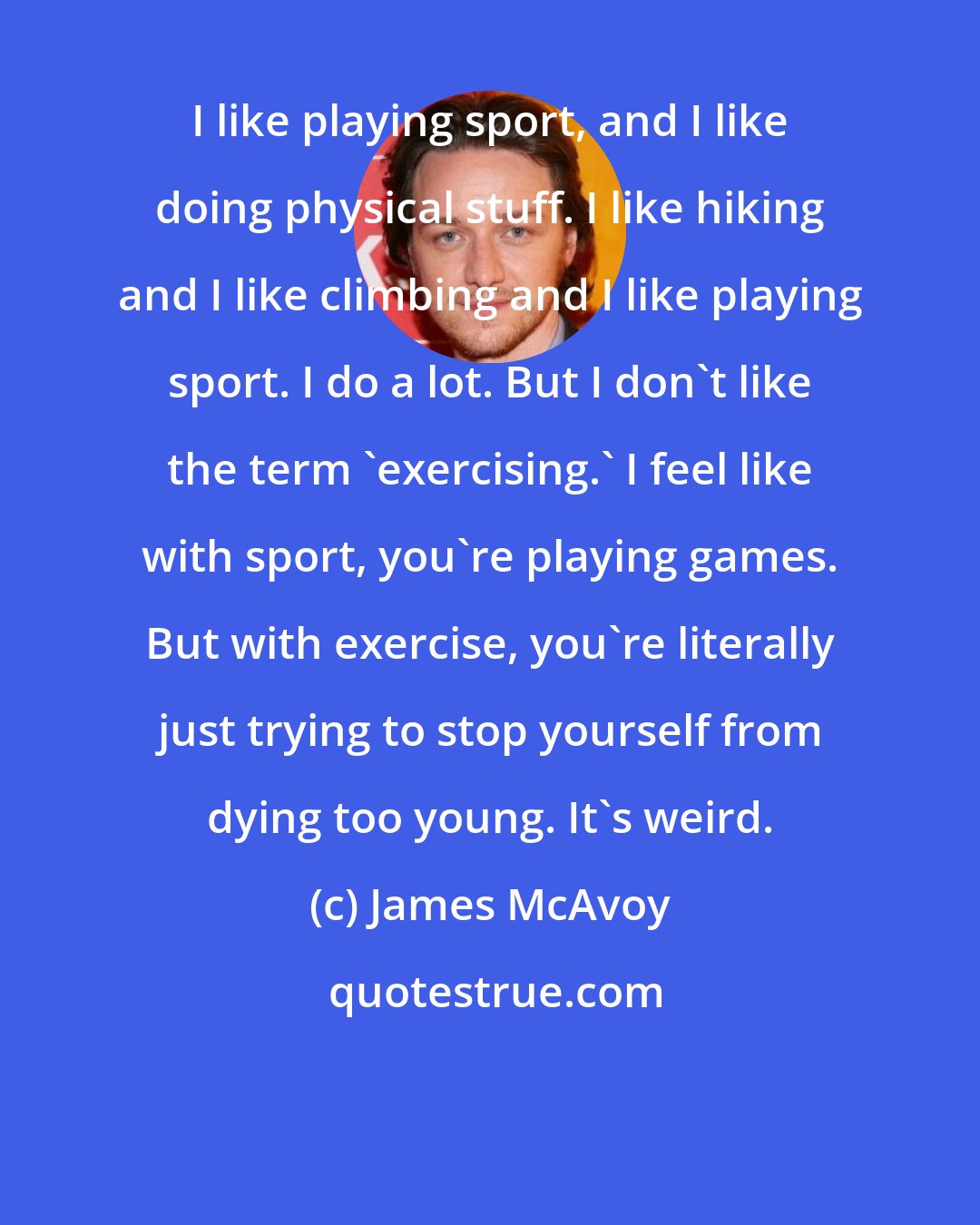 James McAvoy: I like playing sport, and I like doing physical stuff. I like hiking and I like climbing and I like playing sport. I do a lot. But I don't like the term 'exercising.' I feel like with sport, you're playing games. But with exercise, you're literally just trying to stop yourself from dying too young. It's weird.