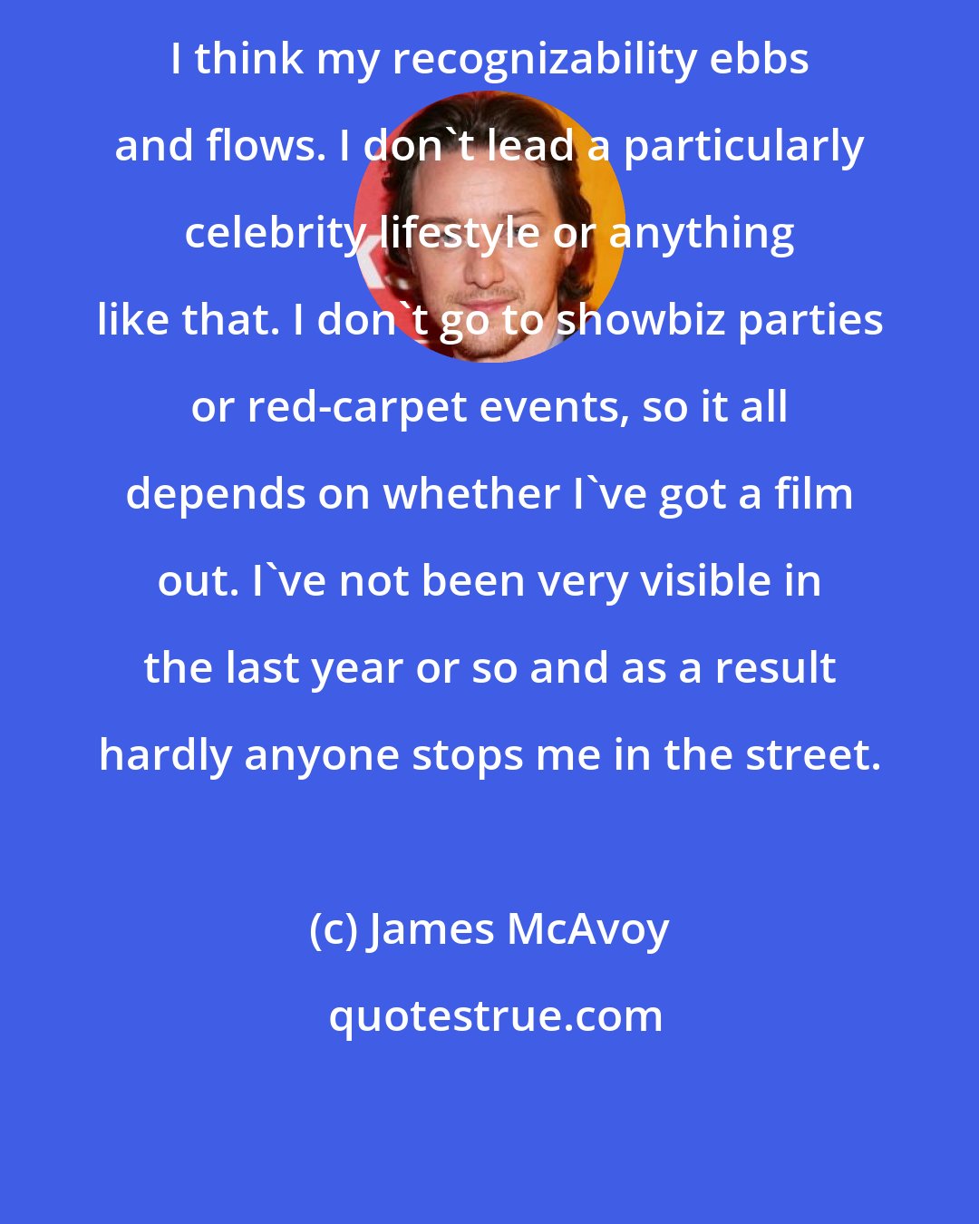 James McAvoy: I think my recognizability ebbs and flows. I don't lead a particularly celebrity lifestyle or anything like that. I don't go to showbiz parties or red-carpet events, so it all depends on whether I've got a film out. I've not been very visible in the last year or so and as a result hardly anyone stops me in the street.