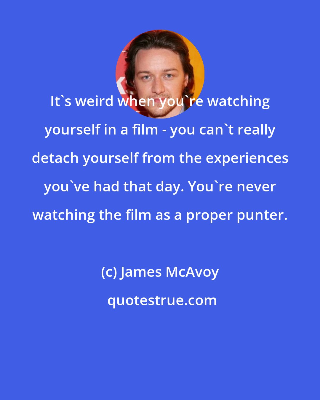 James McAvoy: It's weird when you're watching yourself in a film - you can't really detach yourself from the experiences you've had that day. You're never watching the film as a proper punter.