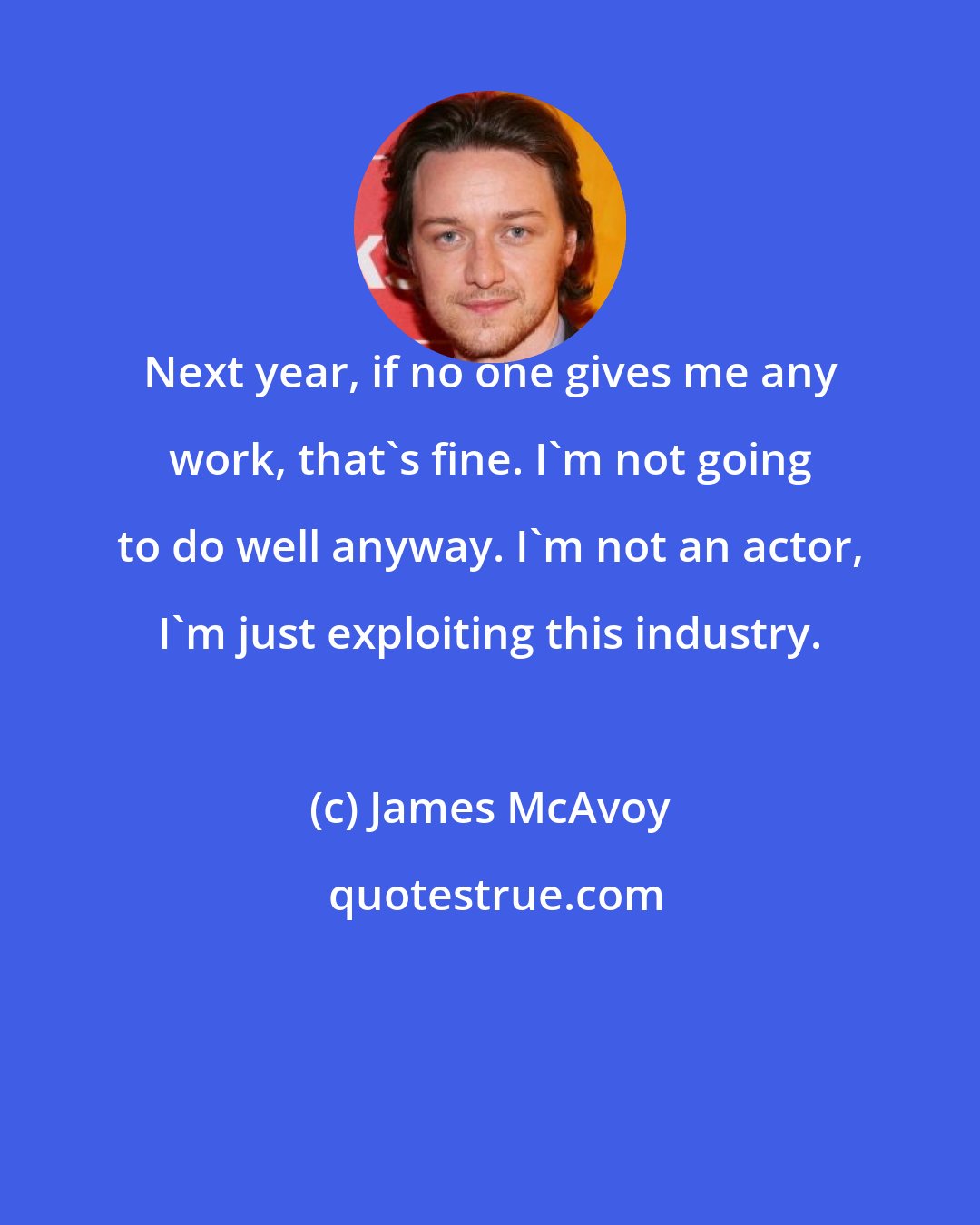 James McAvoy: Next year, if no one gives me any work, that's fine. I'm not going to do well anyway. I'm not an actor, I'm just exploiting this industry.