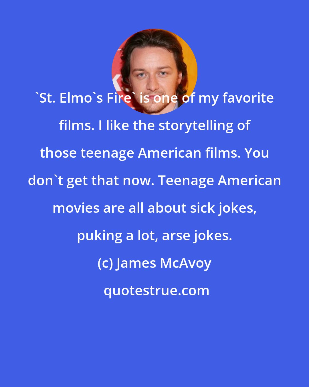 James McAvoy: 'St. Elmo's Fire' is one of my favorite films. I like the storytelling of those teenage American films. You don't get that now. Teenage American movies are all about sick jokes, puking a lot, arse jokes.