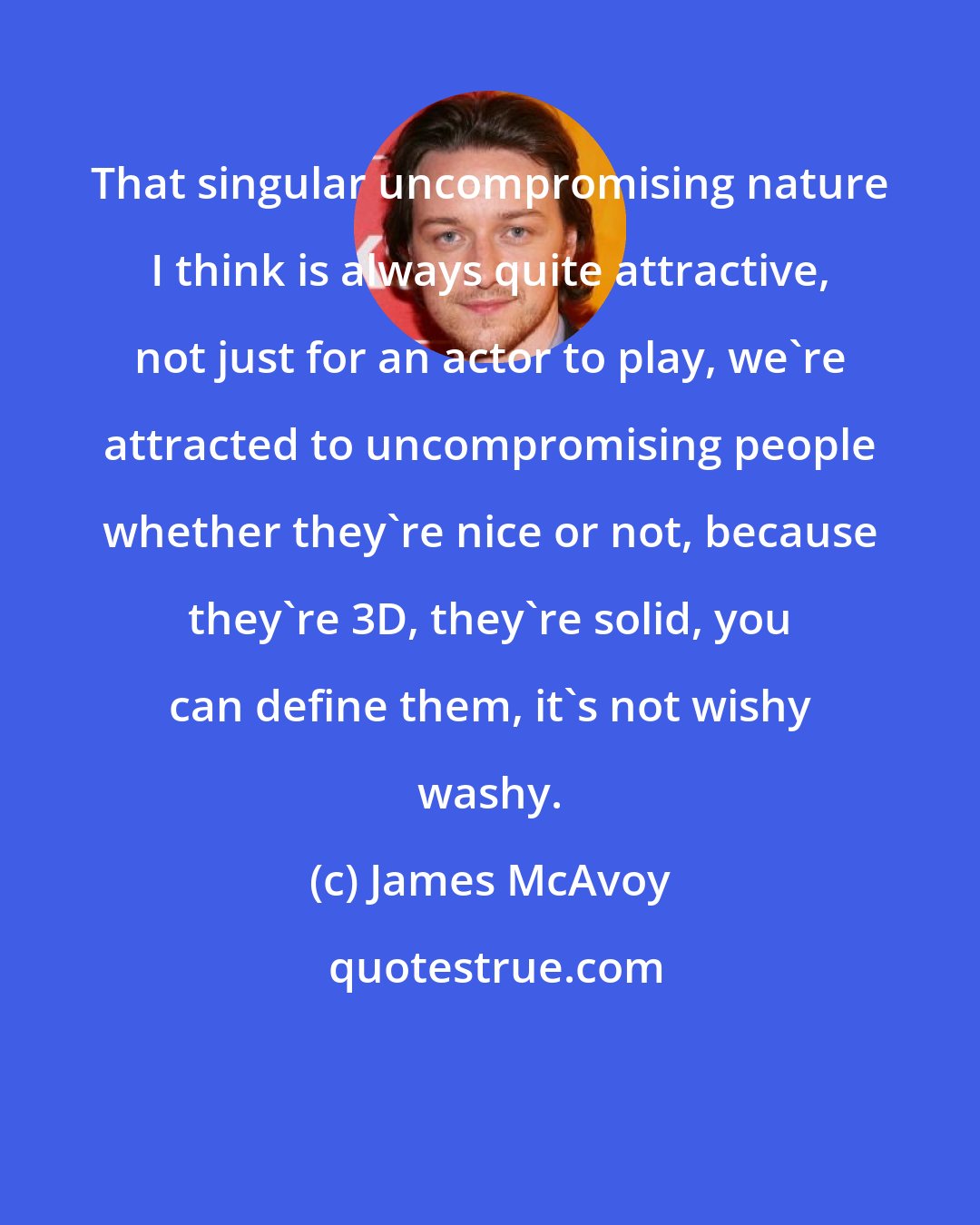 James McAvoy: That singular uncompromising nature I think is always quite attractive, not just for an actor to play, we're attracted to uncompromising people whether they're nice or not, because they're 3D, they're solid, you can define them, it's not wishy washy.