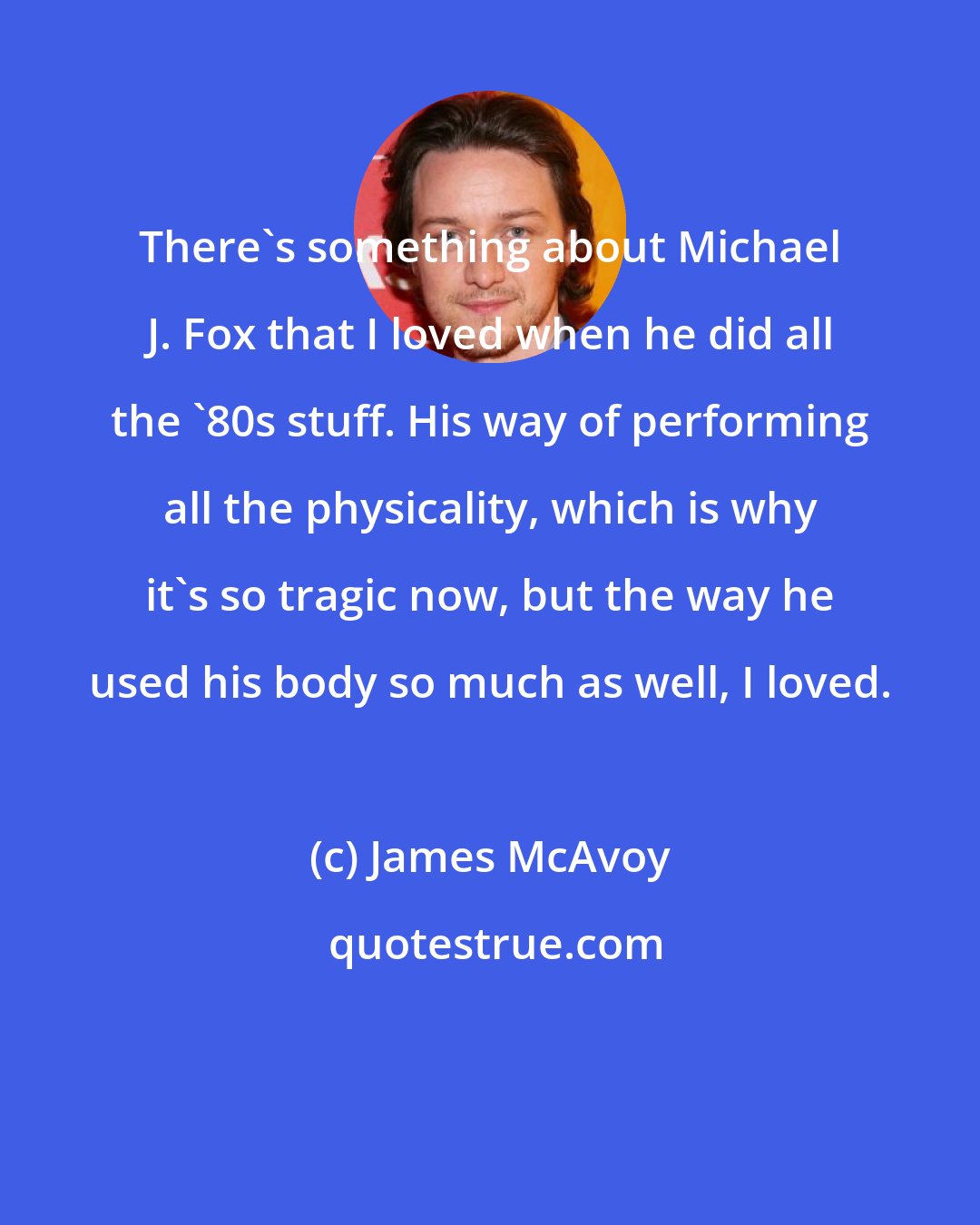 James McAvoy: There's something about Michael J. Fox that I loved when he did all the '80s stuff. His way of performing all the physicality, which is why it's so tragic now, but the way he used his body so much as well, I loved.