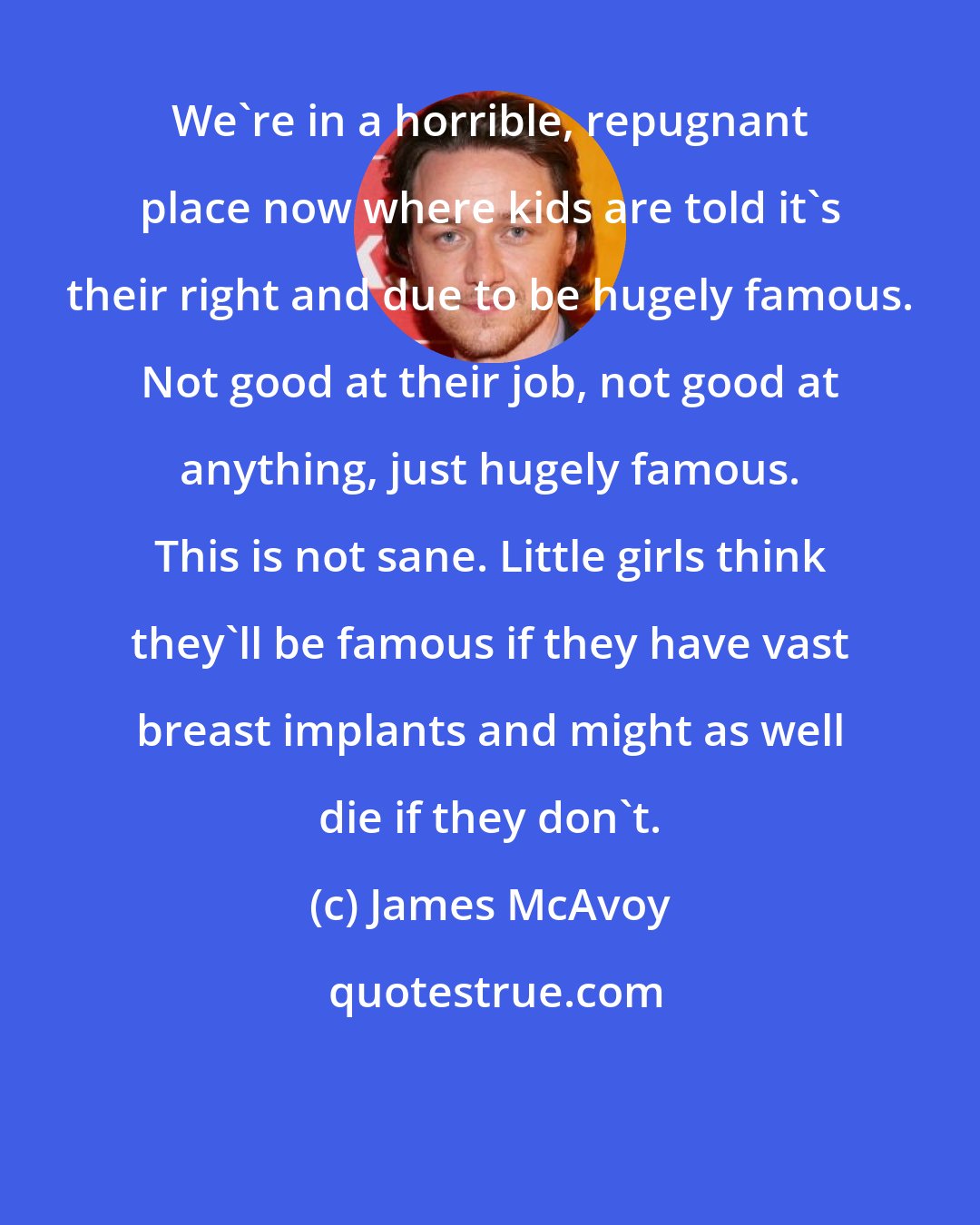 James McAvoy: We're in a horrible, repugnant place now where kids are told it's their right and due to be hugely famous. Not good at their job, not good at anything, just hugely famous. This is not sane. Little girls think they'll be famous if they have vast breast implants and might as well die if they don't.