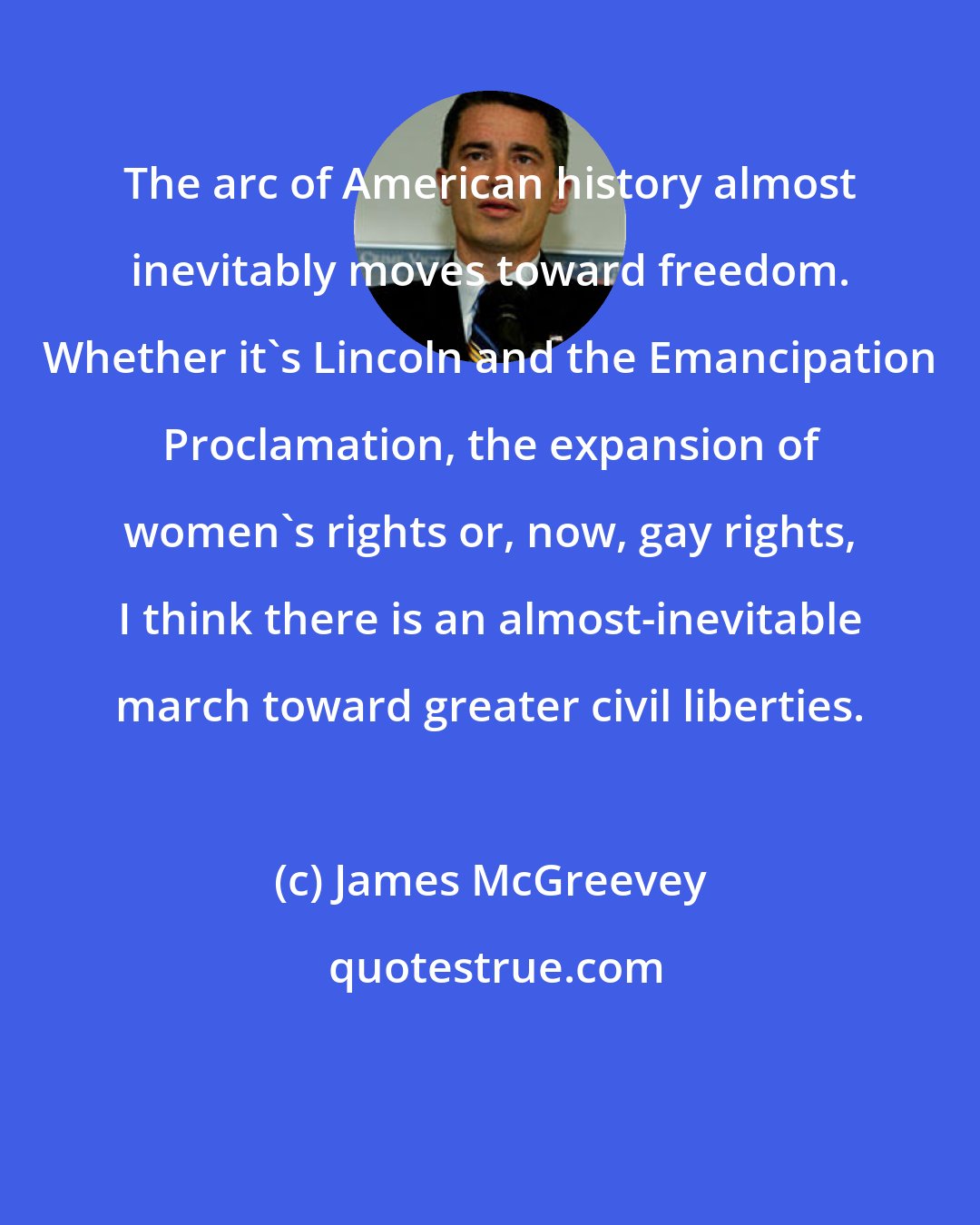 James McGreevey: The arc of American history almost inevitably moves toward freedom. Whether it's Lincoln and the Emancipation Proclamation, the expansion of women's rights or, now, gay rights, I think there is an almost-inevitable march toward greater civil liberties.
