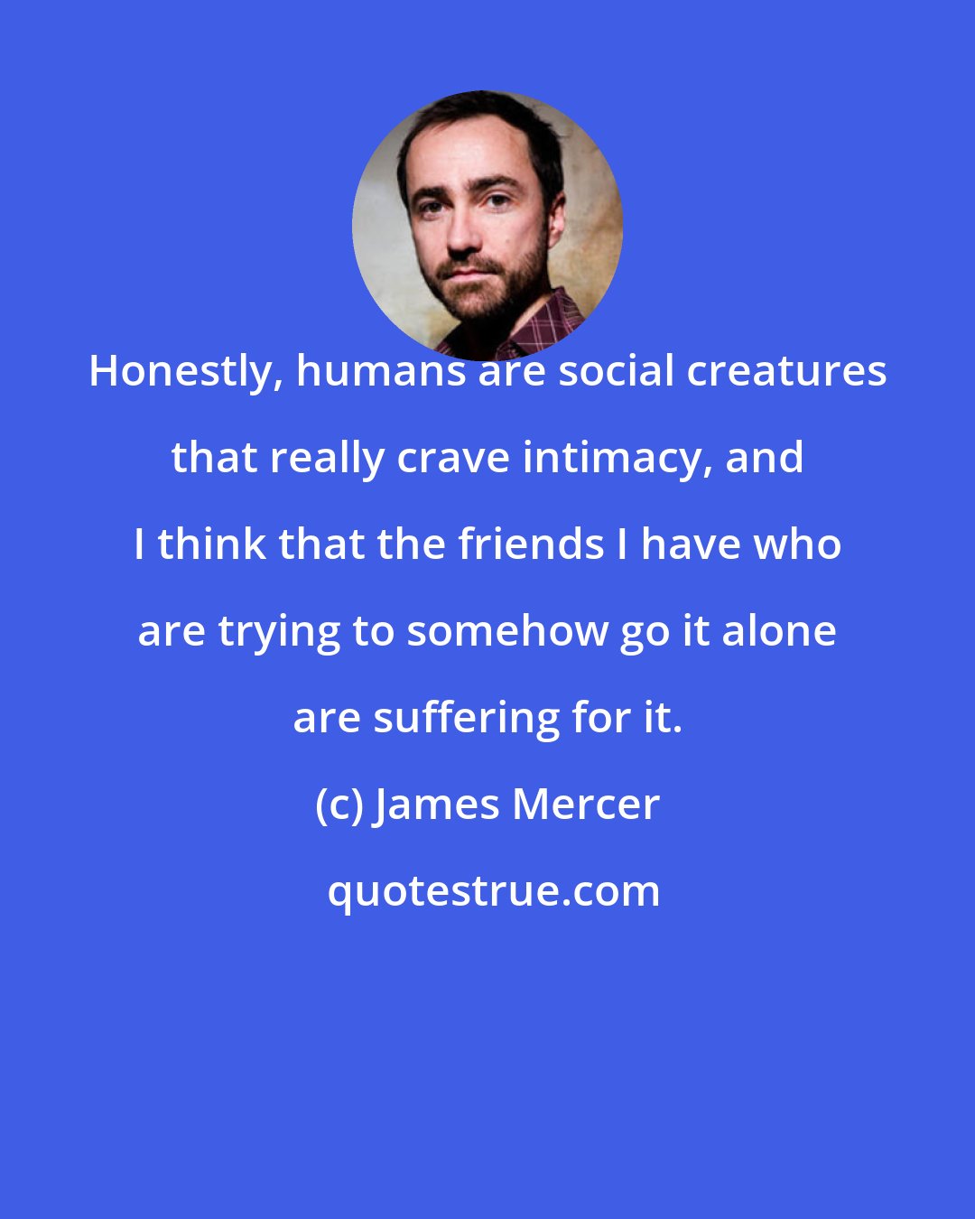James Mercer: Honestly, humans are social creatures that really crave intimacy, and I think that the friends I have who are trying to somehow go it alone are suffering for it.