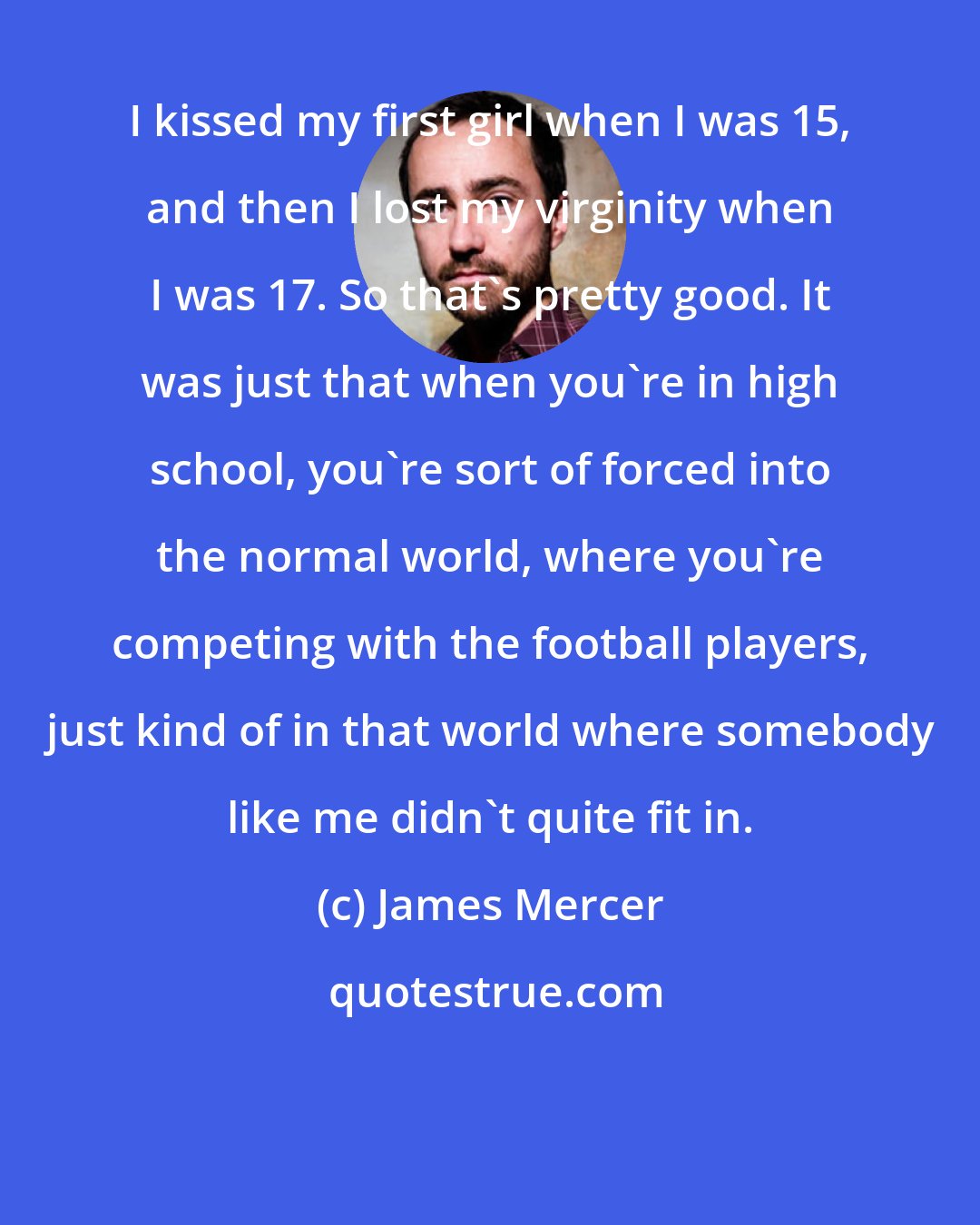 James Mercer: I kissed my first girl when I was 15, and then I lost my virginity when I was 17. So that's pretty good. It was just that when you're in high school, you're sort of forced into the normal world, where you're competing with the football players, just kind of in that world where somebody like me didn't quite fit in.