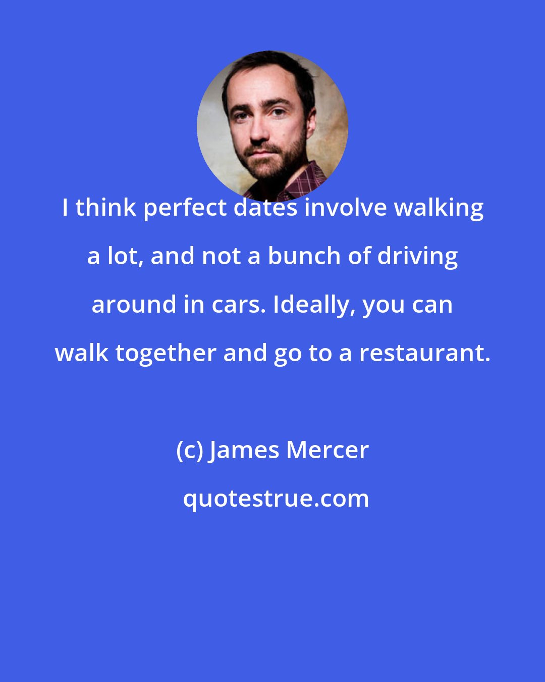 James Mercer: I think perfect dates involve walking a lot, and not a bunch of driving around in cars. Ideally, you can walk together and go to a restaurant.
