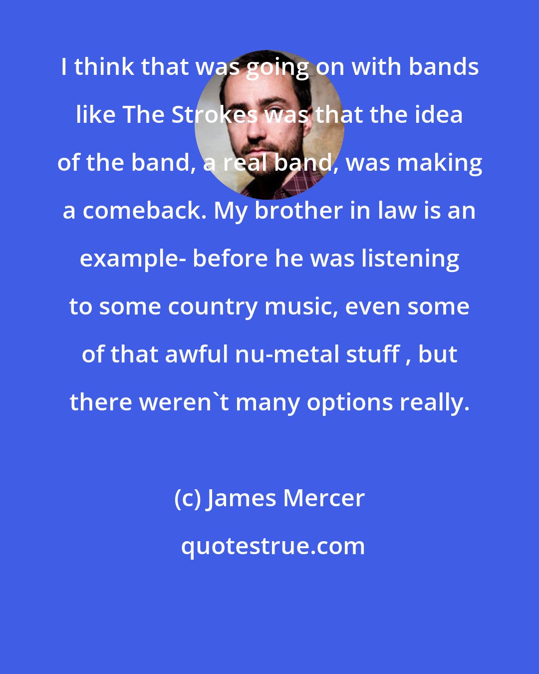 James Mercer: I think that was going on with bands like The Strokes was that the idea of the band, a real band, was making a comeback. My brother in law is an example- before he was listening to some country music, even some of that awful nu-metal stuff , but there weren't many options really.