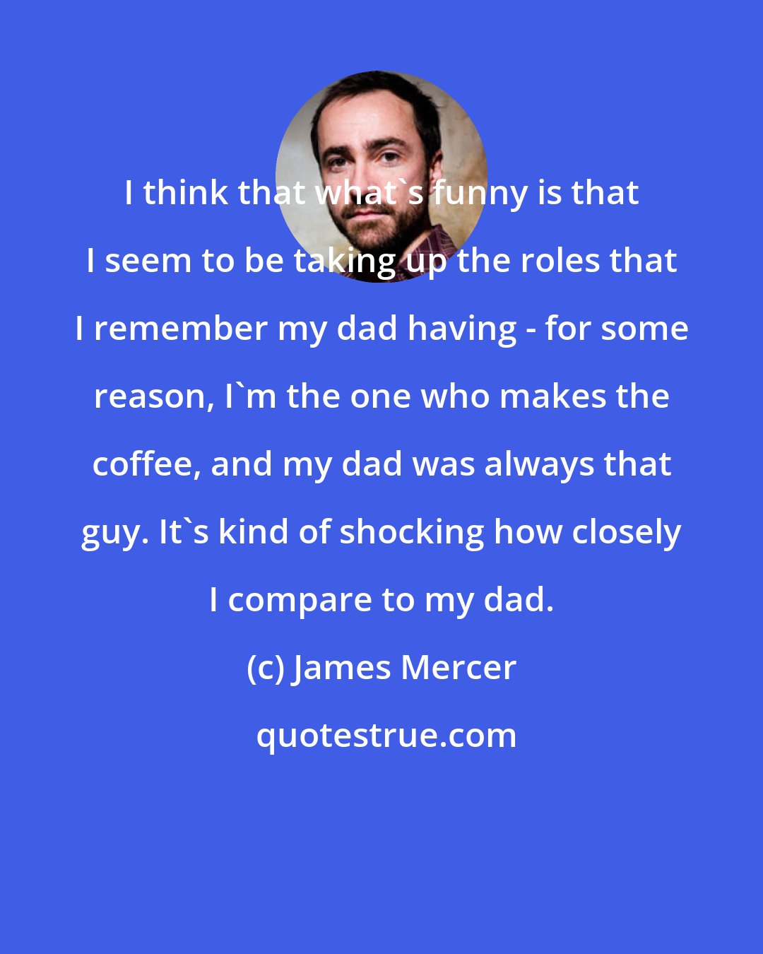 James Mercer: I think that what's funny is that I seem to be taking up the roles that I remember my dad having - for some reason, I'm the one who makes the coffee, and my dad was always that guy. It's kind of shocking how closely I compare to my dad.