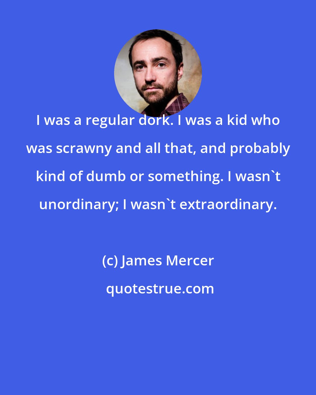 James Mercer: I was a regular dork. I was a kid who was scrawny and all that, and probably kind of dumb or something. I wasn't unordinary; I wasn't extraordinary.