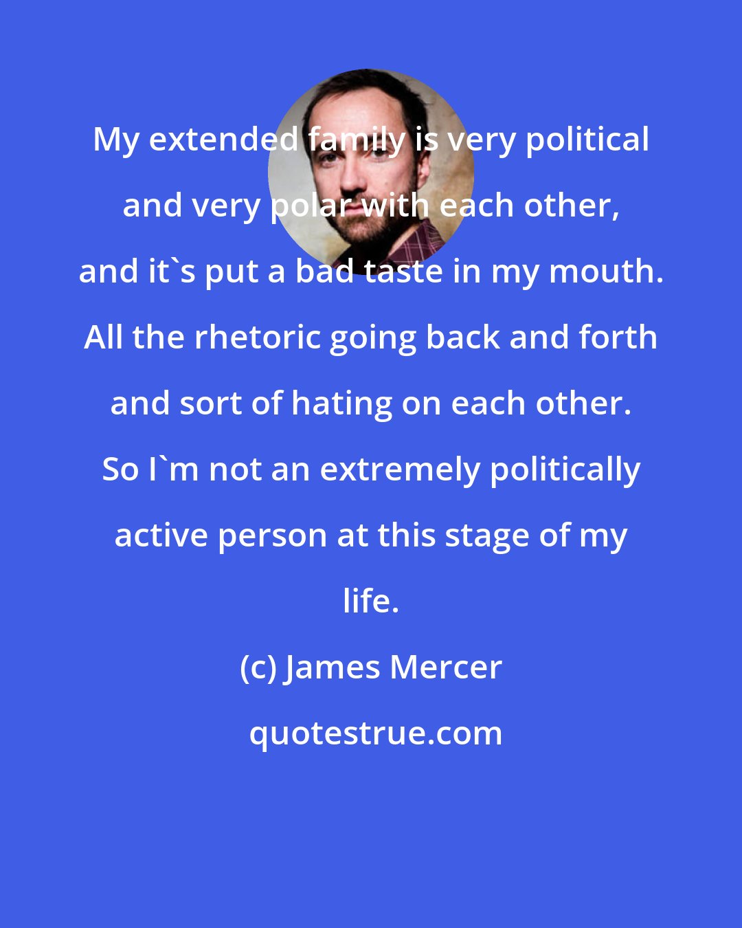 James Mercer: My extended family is very political and very polar with each other, and it's put a bad taste in my mouth. All the rhetoric going back and forth and sort of hating on each other. So I'm not an extremely politically active person at this stage of my life.