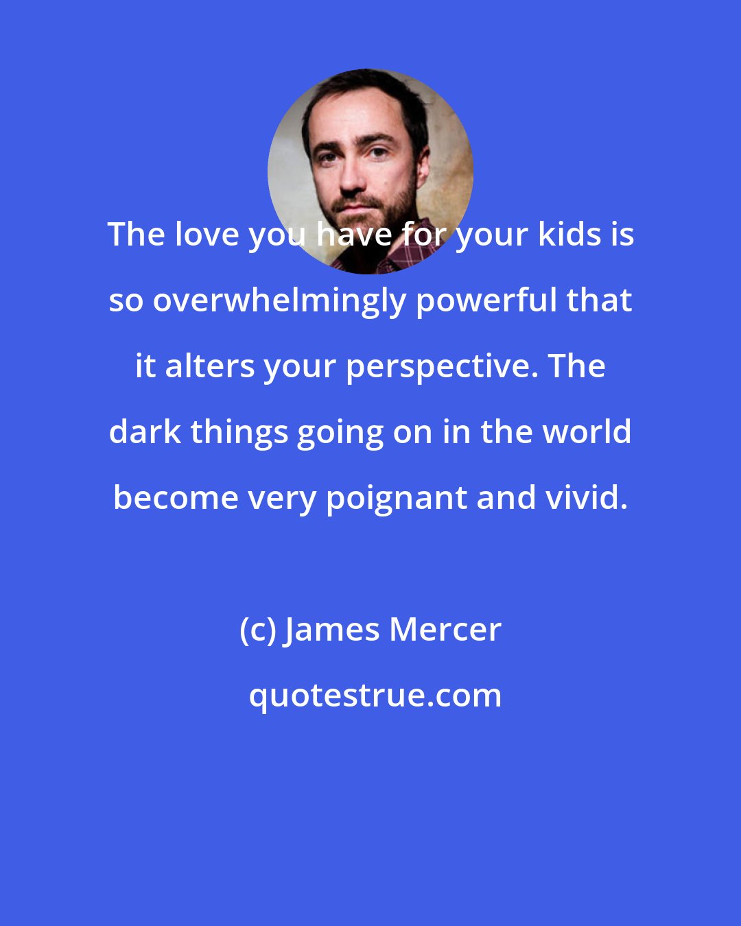 James Mercer: The love you have for your kids is so overwhelmingly powerful that it alters your perspective. The dark things going on in the world become very poignant and vivid.