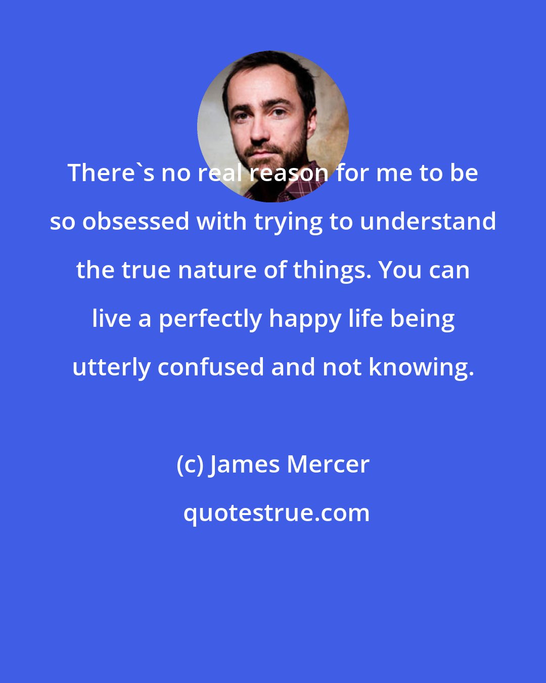 James Mercer: There's no real reason for me to be so obsessed with trying to understand the true nature of things. You can live a perfectly happy life being utterly confused and not knowing.