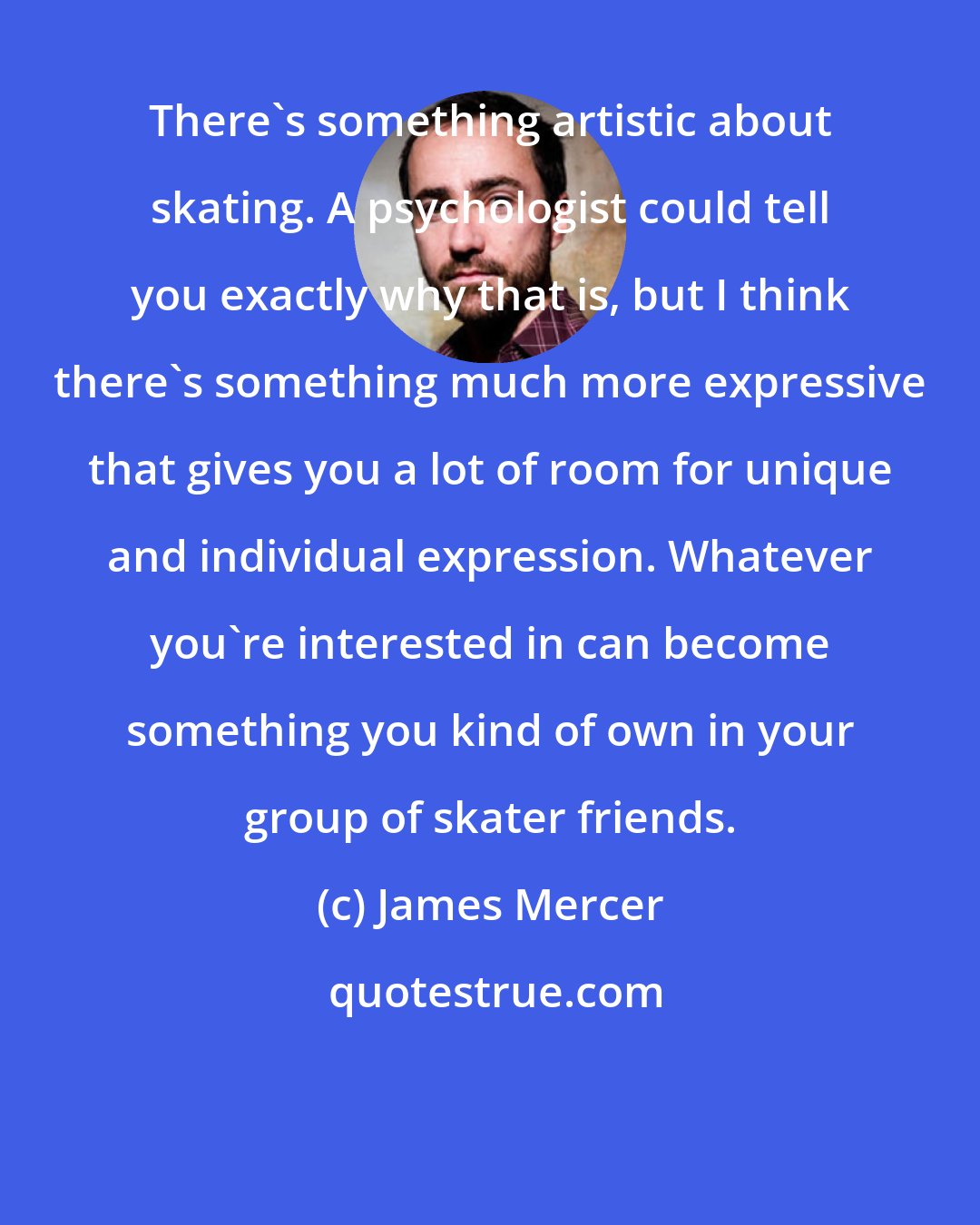 James Mercer: There's something artistic about skating. A psychologist could tell you exactly why that is, but I think there's something much more expressive that gives you a lot of room for unique and individual expression. Whatever you're interested in can become something you kind of own in your group of skater friends.
