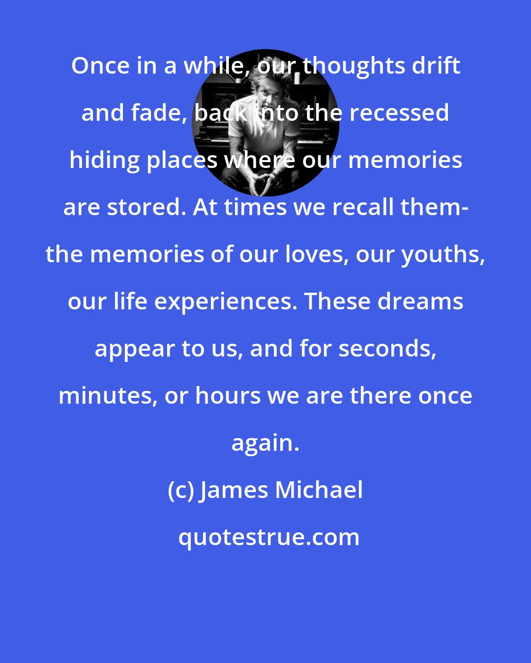 James Michael: Once in a while, our thoughts drift and fade, back into the recessed hiding places where our memories are stored. At times we recall them- the memories of our loves, our youths, our life experiences. These dreams appear to us, and for seconds, minutes, or hours we are there once again.