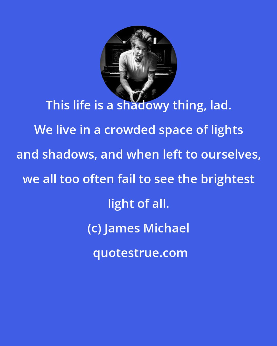 James Michael: This life is a shadowy thing, lad. We live in a crowded space of lights and shadows, and when left to ourselves, we all too often fail to see the brightest light of all.