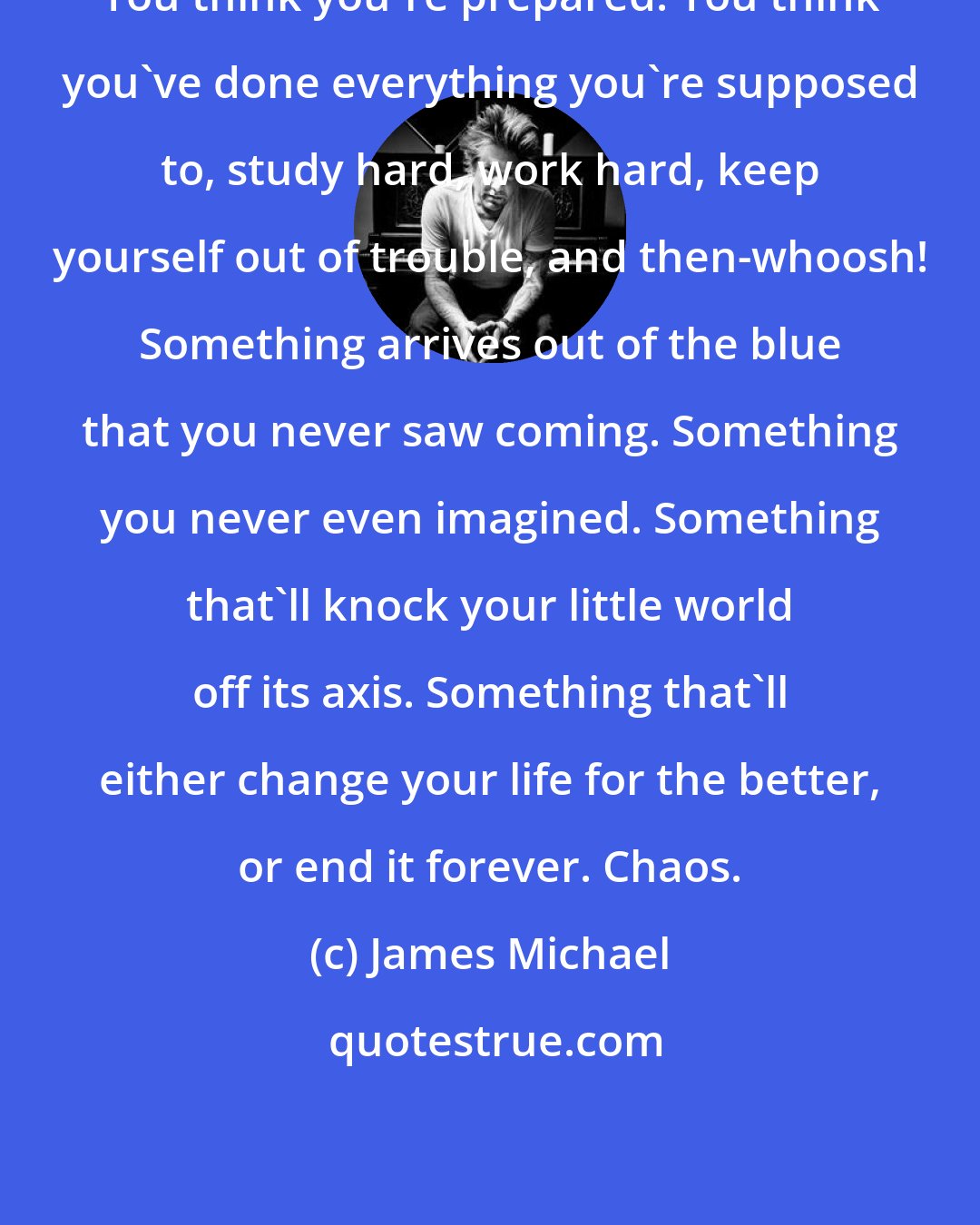 James Michael: You think you're prepared. You think you've done everything you're supposed to, study hard, work hard, keep yourself out of trouble, and then-whoosh! Something arrives out of the blue that you never saw coming. Something you never even imagined. Something that'll knock your little world off its axis. Something that'll either change your life for the better, or end it forever. Chaos.