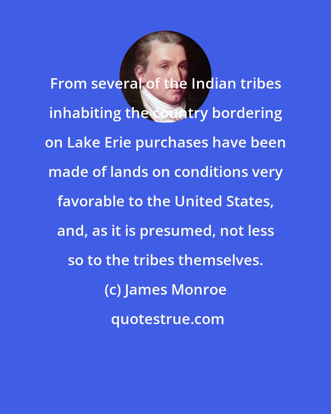 James Monroe: From several of the Indian tribes inhabiting the country bordering on Lake Erie purchases have been made of lands on conditions very favorable to the United States, and, as it is presumed, not less so to the tribes themselves.