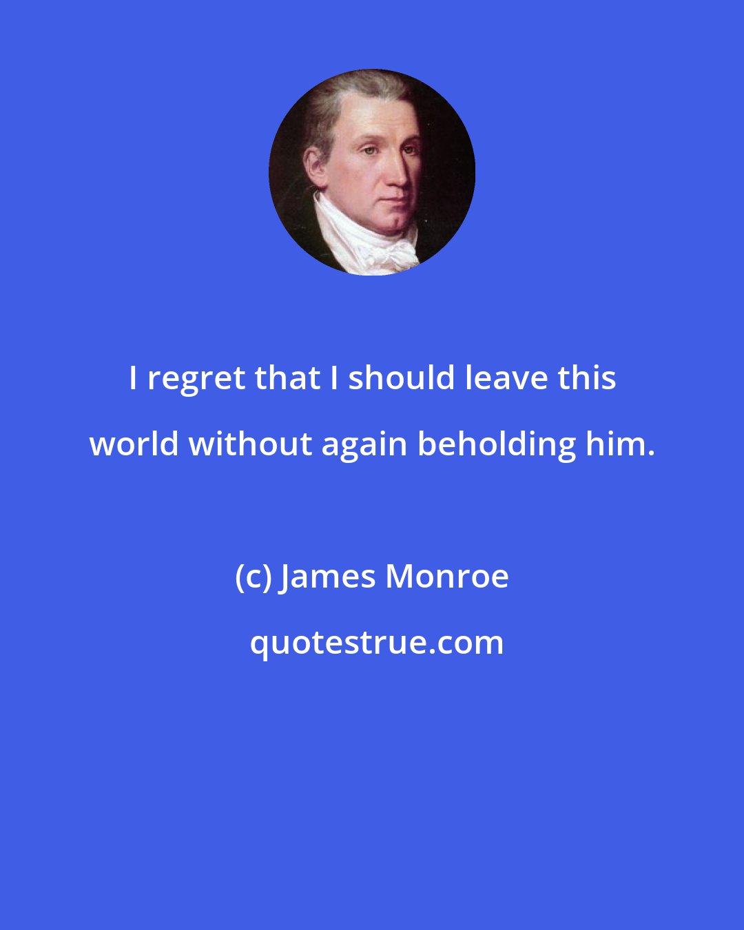 James Monroe: I regret that I should leave this world without again beholding him.