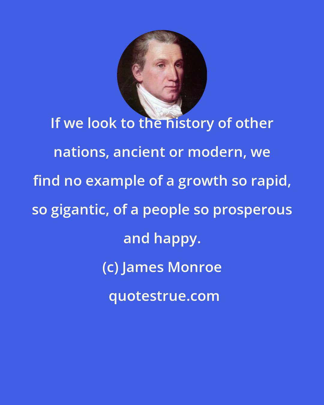 James Monroe: If we look to the history of other nations, ancient or modern, we find no example of a growth so rapid, so gigantic, of a people so prosperous and happy.