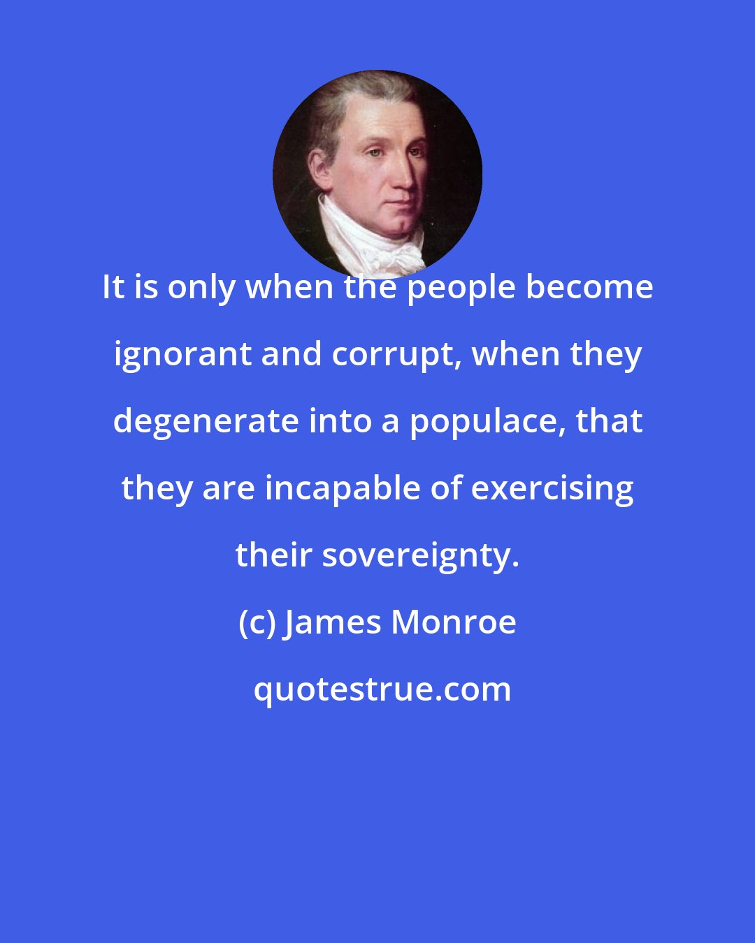 James Monroe: It is only when the people become ignorant and corrupt, when they degenerate into a populace, that they are incapable of exercising their sovereignty.