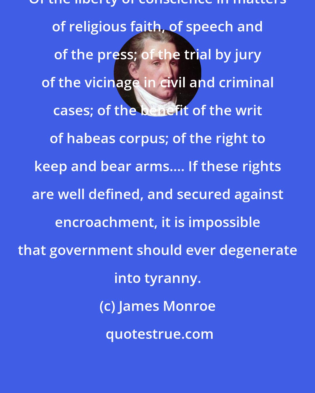 James Monroe: Of the liberty of conscience in matters of religious faith, of speech and of the press; of the trial by jury of the vicinage in civil and criminal cases; of the benefit of the writ of habeas corpus; of the right to keep and bear arms.... If these rights are well defined, and secured against encroachment, it is impossible that government should ever degenerate into tyranny.