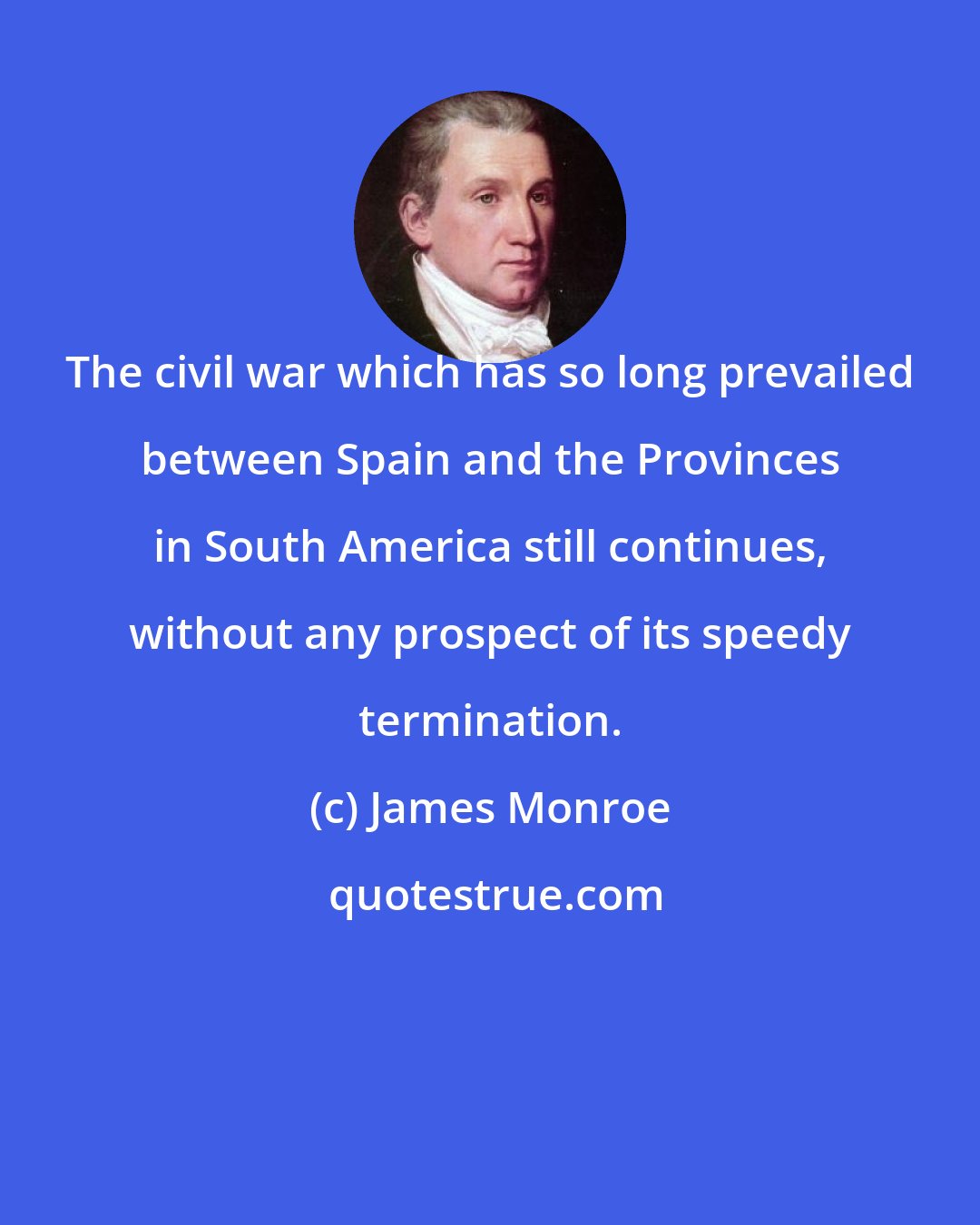 James Monroe: The civil war which has so long prevailed between Spain and the Provinces in South America still continues, without any prospect of its speedy termination.