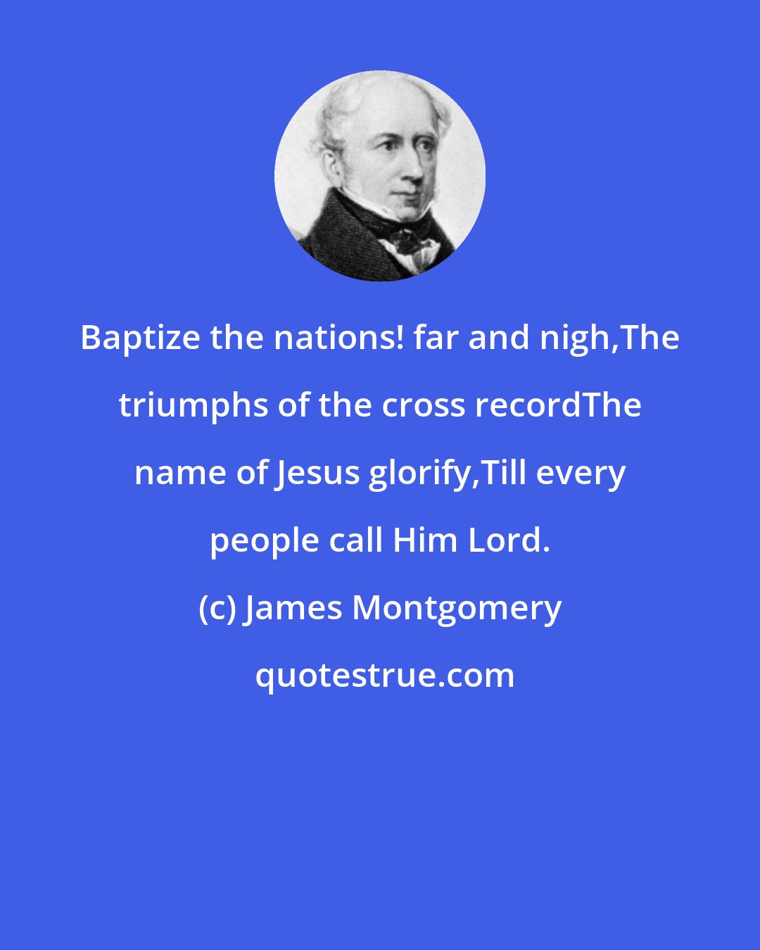 James Montgomery: Baptize the nations! far and nigh,The triumphs of the cross recordThe name of Jesus glorify,Till every people call Him Lord.