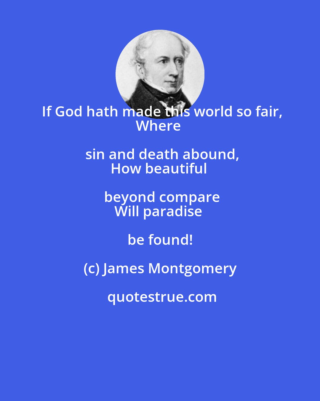 James Montgomery: If God hath made this world so fair,
Where sin and death abound,
How beautiful beyond compare
Will paradise be found!