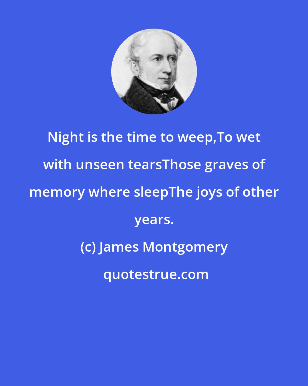 James Montgomery: Night is the time to weep,To wet with unseen tearsThose graves of memory where sleepThe joys of other years.